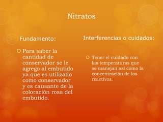 Nitratos
Fundamento:
 Para saber la
cantidad de
conservador se le
agrego al embutido
ya que es utilizado
como conservador
y es causante de la
coloración rosa del
embutido.
Interferencias o cuidados:
 Tener el cuidado con
las temperaturas que
se manejan así como la
concentración de los
reactivos.
 