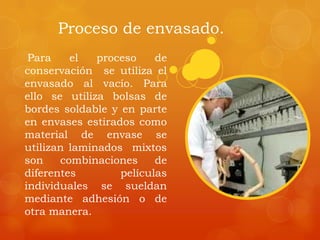 Proceso de envasado.
Para el proceso de
conservación se utiliza el
envasado al vacío. Para
ello se utiliza bolsas de
bordes soldable y en parte
en envases estirados como
material de envase se
utilizan laminados mixtos
son combinaciones de
diferentes películas
individuales se sueldan
mediante adhesión o de
otra manera.
 