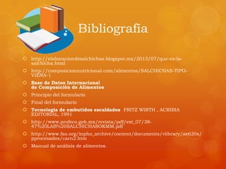 Bibliografía
 http://elaboraciondesalchichas.blogspot.mx/2013/07/que-es-la-
salchicha.html
 http://composicionnutricional.com/alimentos/SALCHICHAS-TIPO-
VIENA-1
 Base de Datos Internacional
de Composición de Alimentos
 Principio del formulario
 Final del formulario
 Tecnología de embutidos escaldados FRITZ WIRTH , ACRIBIA
EDITORIAL, 1991
 http://www.profeco.gob.mx/revista/pdf/est_07/38-
47%20LAB%20SALCHICHASOKMM.pdf
 http://www.fao.org/inpho_archive/content/documents/vlibrary/ae620s/
pprocesados/carn2.htm
 Manual de análisis de alimentos.
 