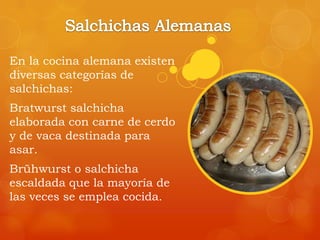 En la cocina alemana existen
diversas categorías de
salchichas:
Bratwurst salchicha
elaborada con carne de cerdo
y de vaca destinada para
asar.
Brühwurst o salchicha
escaldada que la mayoría de
las veces se emplea cocida.
 