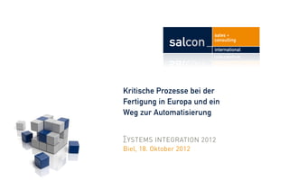 sales +
            salcon       consulting
                         international




Kritische Prozesse bei der
Fertigung in Europa und ein
Weg zur Automatisierung


∑YSTEMS INTEGRATION 2012
Biel, 18. Oktober 2012
 