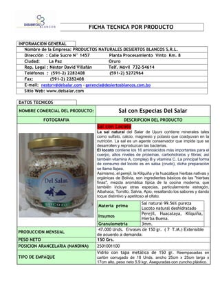 FICHA TECNICA POR PRODUCTO

INFORMACION GENERAL
   Nombre de la Empresa: PRODUCTOS NATURALES DESIERTOS BLANCOS S.R.L.
   Dirección : Calle Sucre N° 1457           Planta Procesamiento Vinto Km. 8
   Ciudad:     La Paz                        Oruro
   Rep. Legal : Néstor David Villafán        Telf. Móvil 732-54614    
   Teléfonos : (591-2) 2282408               (591-2) 5272964
   Fax:         (591-2) 2282408
   E-mail: nestorv@delsalar.com - gerencia@desiertosblancos.com.bo
   Sitio Web: www.delsalar.com

DATOS TECNICOS
NOMBRE COMERCIAL DEL PRODUCTO:                   Sal con Especias Del Salar
           FOTOGRAFIA                               DESCRIPCION DEL PRODUCTO
                                     Sal con Locoto
                                     La sal natural del Salar de Uyuni contiene minerales tales
                                     como sulfato, calcio, magnesio y potasio que coadyuvan en la
                                     nutrición. La sal es un agente conservador que impide que se
                                     desarrollen y reproduzcan las bacterias.
                                     El locoto contiene los 16 aminoácidos más importantes para el
                                     cuerpo, altos niveles de proteínas, carbohidratos y fibras; así
                                     también vitamina A, complejo B y vitamina C. La principal forma
                                     de consumo del locoto es en salsa (crudo), dicha preparación
                                     se llama llajwa.
                                     Asimismo, el perejil, la Kilquiña y la huacataya hierbas nativas y
                                     orgánicas de Bolivia, son ingredientes básicos de las "hierbas
                                     finas", mezcla aromática típica de la cocina moderna, que
                                     también incluye otras especias, particularmente estragón,
                                     Albahaca, Tomillo, Salvia, Apio, resaltando los sabores y dando
                                     toque distintivo y apetitoso al olfato.
                                                           Sal natural 99.56% pureza
                                     Materia prima
                                                           Locoto natural deshidratado
                                                           Perejil, Huacataya, Kilquiña,
                                      Insumos
                                                           Hierba Buena.
                                      Granulometría        3mm.
                                      47.000 Unds. Envases de 150 gr. ( 7 T.M.) Extensible
PRODUCCION MENSUAL
                                     de acuerdo a demanda.
PESO NETO                            150 Grs.
POSICION ARANCELARIA (NANDINA)       2501001100
                                     Vidrio con tapa metálica de 150 gr. Reempacadas en
TIPO DE EMPAQUE                      cartón corrugado de 18 Unds. ancho 25cm x 25cm largo x
                                     17cm alto, peso neto 5.9 kgr. Aseguradas con zuncho plástico.
 