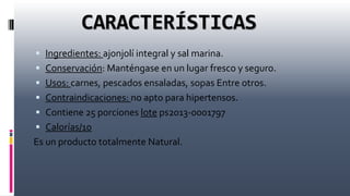 CARACTERÍSTICAS
 Ingredientes: ajonjolí integral y sal marina.
 Conservación: Manténgase en un lugar fresco y seguro.
 Usos: carnes, pescados ensaladas, sopas Entre otros.
 Contraindicaciones: no apto para hipertensos.
 Contiene 25 porciones lote ps2013-0001797
 Calorías/10
Es un producto totalmente Natural.
 
