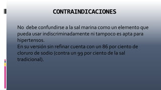 CONTRAINDICACIONES
No debe confundirse a la sal marina como un elemento que
pueda usar indiscriminadamente ni tampoco es apta para
hipertensos.
En su versión sin refinar cuenta con un 86 por ciento de
cloruro de sodio (contra un 99 por ciento de la sal
tradicional).
 