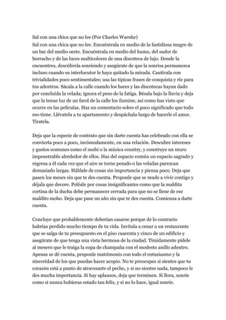 Sal con una chica que no lee (Por Charles Warnke)
Sal con una chica que no lee. Encuéntrala en medio de la fastidiosa mugre de
un bar del medio oeste. Encuéntrala en medio del humo, del sudor de
borracho y de las luces multicolores de una discoteca de lujo. Donde la
encuentres, descúbrela sonriendo y asegúrate de que la sonrisa permanezca
incluso cuando su interlocutor le haya quitado la mirada. Cautívala con
trivialidades poco sentimentales; usa las típicas frases de conquista y ríe para
tus adentros. Sácala a la calle cuando los bares y las discotecas hayan dado
por concluida la velada; ignora el peso de la fatiga. Bésala bajo la lluvia y deja
que la tenue luz de un farol de la calle los ilumine, así como has visto que
ocurre en las películas. Haz un comentario sobre el poco significado que todo
eso tiene. Llévatela a tu apartamento y despáchala luego de hacerle el amor.
Tíratela.

Deja que la especie de contrato que sin darte cuenta has celebrado con ella se
convierta poco a poco, incómodamente, en una relación. Descubre intereses
y gustos comunes como el sushi o la música country, y construye un muro
impenetrable alrededor de ellos. Haz del espacio común un espacio sagrado y
regresa a él cada vez que el aire se torne pesado o las veladas parezcan
demasiado largas. Háblale de cosas sin importancia y piensa poco. Deja que
pasen los meses sin que te des cuenta. Proponle que se mude a vivir contigo y
déjala que decore. Peléale por cosas insignificantes como que la maldita
cortina de la ducha debe permanecer cerrada para que no se llene de ese
maldito moho. Deja que pase un año sin que te des cuenta. Comienza a darte
cuenta.

Concluye que probablemente deberían casarse porque de lo contrario
habrías perdido mucho tiempo de tu vida. Invítala a cenar a un restaurante
que se salga de tu presupuesto en el piso cuarenta y cinco de un edificio y
asegúrate de que tenga una vista hermosa de la ciudad. Tímidamente pídele
al mesero que le traiga la copa de champaña con el modesto anillo adentro.
Apenas se dé cuenta, proponle matrimonio con todo el entusiasmo y la
sinceridad de los que puedas hacer acopio. No te preocupes si sientes que tu
corazón está a punto de atravesarte el pecho, y si no sientes nada, tampoco le
des mucha importancia. Si hay aplausos, deja que terminen. Si llora, sonríe
como si nunca hubieras estado tan feliz, y si no lo hace, igual sonríe.
 