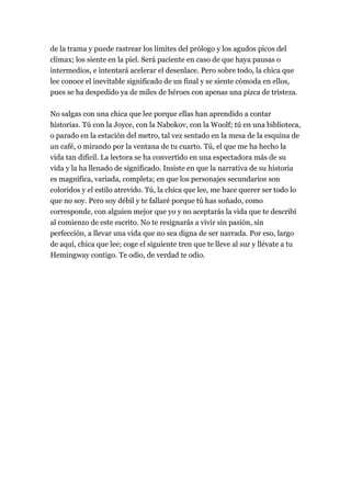 de la trama y puede rastrear los límites del prólogo y los agudos picos del
clímax; los siente en la piel. Será paciente en caso de que haya pausas o
intermedios, e intentará acelerar el desenlace. Pero sobre todo, la chica que
lee conoce el inevitable significado de un final y se siente cómoda en ellos,
pues se ha despedido ya de miles de héroes con apenas una pizca de tristeza.

No salgas con una chica que lee porque ellas han aprendido a contar
historias. Tú con la Joyce, con la Nabokov, con la Woolf; tú en una biblioteca,
o parado en la estación del metro, tal vez sentado en la mesa de la esquina de
un café, o mirando por la ventana de tu cuarto. Tú, el que me ha hecho la
vida tan difícil. La lectora se ha convertido en una espectadora más de su
vida y la ha llenado de significado. Insiste en que la narrativa de su historia
es magnífica, variada, completa; en que los personajes secundarios son
coloridos y el estilo atrevido. Tú, la chica que lee, me hace querer ser todo lo
que no soy. Pero soy débil y te fallaré porque tú has soñado, como
corresponde, con alguien mejor que yo y no aceptarás la vida que te describí
al comienzo de este escrito. No te resignarás a vivir sin pasión, sin
perfección, a llevar una vida que no sea digna de ser narrada. Por eso, largo
de aquí, chica que lee; coge el siguiente tren que te lleve al sur y llévate a tu
Hemingway contigo. Te odio, de verdad te odio.
 