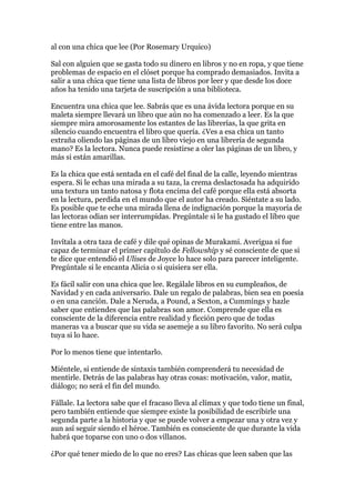 al con una chica que lee (Por Rosemary Urquico)

Sal con alguien que se gasta todo su dinero en libros y no en ropa, y que tiene
problemas de espacio en el clóset porque ha comprado demasiados. Invita a
salir a una chica que tiene una lista de libros por leer y que desde los doce
años ha tenido una tarjeta de suscripción a una biblioteca.

Encuentra una chica que lee. Sabrás que es una ávida lectora porque en su
maleta siempre llevará un libro que aún no ha comenzado a leer. Es la que
siempre mira amorosamente los estantes de las librerías, la que grita en
silencio cuando encuentra el libro que quería. ¿Ves a esa chica un tanto
extraña oliendo las páginas de un libro viejo en una librería de segunda
mano? Es la lectora. Nunca puede resistirse a oler las páginas de un libro, y
más si están amarillas.

Es la chica que está sentada en el café del final de la calle, leyendo mientras
espera. Si le echas una mirada a su taza, la crema deslactosada ha adquirido
una textura un tanto natosa y flota encima del café porque ella está absorta
en la lectura, perdida en el mundo que el autor ha creado. Siéntate a su lado.
Es posible que te eche una mirada llena de indignación porque la mayoría de
las lectoras odian ser interrumpidas. Pregúntale si le ha gustado el libro que
tiene entre las manos.

Invítala a otra taza de café y dile qué opinas de Murakami. Averigua si fue
capaz de terminar el primer capítulo de Fellowship y sé consciente de que si
te dice que entendió el Ulises de Joyce lo hace solo para parecer inteligente.
Pregúntale si le encanta Alicia o si quisiera ser ella.

Es fácil salir con una chica que lee. Regálale libros en su cumpleaños, de
Navidad y en cada aniversario. Dale un regalo de palabras, bien sea en poesía
o en una canción. Dale a Neruda, a Pound, a Sexton, a Cummings y hazle
saber que entiendes que las palabras son amor. Comprende que ella es
consciente de la diferencia entre realidad y ficción pero que de todas
maneras va a buscar que su vida se asemeje a su libro favorito. No será culpa
tuya si lo hace.

Por lo menos tiene que intentarlo.

Miéntele, si entiende de sintaxis también comprenderá tu necesidad de
mentirle. Detrás de las palabras hay otras cosas: motivación, valor, matiz,
diálogo; no será el fin del mundo.

Fállale. La lectora sabe que el fracaso lleva al clímax y que todo tiene un final,
pero también entiende que siempre existe la posibilidad de escribirle una
segunda parte a la historia y que se puede volver a empezar una y otra vez y
aun así seguir siendo el héroe. También es consciente de que durante la vida
habrá que toparse con uno o dos villanos.

¿Por qué tener miedo de lo que no eres? Las chicas que leen saben que las
 
