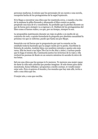 personas maduran, lo mismo que los personajes de un cuento o una novela,
excepción hecha de los protagonistas de la sagaCrepúsculo.

Si te llegas a encontrar una chica que lee mantenla cerca, y cuando a las dos
de la mañana la pilles llorando y abrazando el libro contra su pecho,
prepárale una taza de té y consiéntela. Es probable que la pierdas durante un
par de horas pero siempre va a regresar a ti. Hablará de los protagonistas del
libro como si fueran reales y es que, por un tiempo, siempre lo son.

Le propondrás matrimonio durante un viaje en globo o en medio de un
concierto de rock, o quizás formularás la pregunta por absoluta casualidad la
próxima vez que se enferme; puede que hasta sea por Skype.

Sonreirás con tal fuerza que te preguntarás por qué tu corazón no ha
estallado todavía haciendo que la sangre ruede por tu pecho. Escribirás la
historia de ustedes, tendrán hijos con nombres extraños y gustos aún más
raros. Ella les leerá a tus hijos The Cat in the Hat y Aslan, e incluso puede
que lo haga el mismo día. Caminarán juntos los inviernos de la vejez y ella
recitará los poemas de Keats en un susurro mientras tú sacudes la nieve de
tus botas.

Sal con una chica que lee porque te lo mereces. Te mereces una mujer capaz
de darte la vida más colorida que puedas imaginar. Si solo tienes para darle
monotonía, horas trilladas y propuestas a medio cocinar, te vendrá mejor
estar solo. Pero si quieres el mundo y los mundos que hay más allá, invita a
salir a una chica que lee.

O mejor aún, a una que escriba.
 