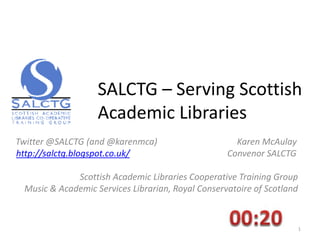 SALCTG – Serving Scottish
Academic Libraries
Twitter @SALCTG (and @karenmca) Karen McAulay
http://salctg.blogspot.co.uk/ Convenor SALCTG
Scottish Academic Libraries Cooperative Training Group
Music & Academic Services Librarian, Royal Conservatoire of Scotland
1
 