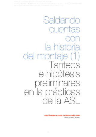 ACTAS	
  DEL	
  IV	
  CONGRESO	
  INTERNACIONAL	
  SOBRE	
  ANÁLISIS	
  FÍLMICO	
  
NUEVAS	
  TENDENCIAS	
  E	
  HIBRIDACIONES	
  DE	
  LOS	
  DISCURSOS	
  AUDIOVISUALES	
  EN	
  LA	
  CULTURA	
  DIGITAL	
  CONTEMPORÁNEA	
  
Iván	
  Bort	
  Gual,	
  Shaila	
  García	
  Catalán	
  y	
  Marta	
  Martín	
  Núñez	
  (editores);	
  ISBN:	
  978-84-87510-57-1




                       Saldando
                          cuentas
                              con
                        la historia
                  del montaje (1)
                          Tanteos
                      e hipótesis
                     preliminares
                  en la prácticas
                       de la ASL
                                                              AGUSTÍN RUBIO ALCOVER Y ADRIÁN TOMÁS SAMIT
                                                                                      UNIVERSITAT JAUME I




                                                                   896
 