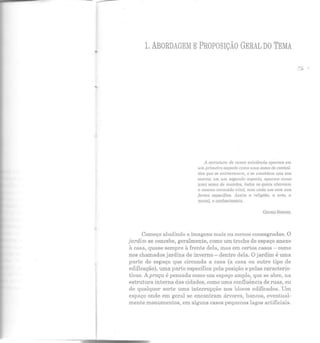 _...
.. 1. ABORDAGEM E PROPOSIÇÃO GERAL DO TEMA
A estrutura de nossa e."Ístência aparece em
um primeira aspecto coma wna snma de cnntm.í-
dos que se entrecruzam, c se umoldum uns ciOS
outros; em um segundo aspecto, aparece como
uma soma de mundos, todos os quais abarcam
o mesmo conteúdo uíla./, mas cada um com sua
forma espedj"ica. Assim a religião, a arte, a
nwral, o conhecimento.
GEOilG SI~I~!EL
Começo aludindo a imagens mais ou menos consagradas. O
jardim se concebe, geralmente, como um trecho de espaço anexo
à casa, quase sempre à frente dela, mas em certos casos - como
nos chamados jardins ele inverno- dentro dela. O jardim é uma
parte do esp aço que circunda a casa (a casa ou outro tipo ele
edificação), uma parte específica pela posição e pelas caracterís-
ticas. A praça é pensada como um espaço amplo, que se abre, na
estrutura interna das cidades, como uma confluência de ruas, ou
de qualquer sorte uma interr upção nos blocos edificados. Um
espaço onde em geral se encontram árvores, bancos, eventual-
mente monumentos, em alguns casos pequenos lagos artificiais.
 