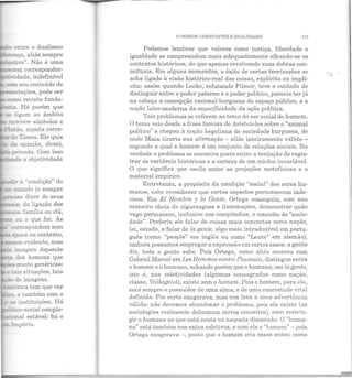 o dualismo
~entações, pode ser
- cx:mo recinto funda-
te::::z>"a. Há porém que
se ligam ao âmbito
ta .bém símbolos e
-~ à "condição" do
mundo (o sempre
_:::..so dizer de seus
__:!.!.3: da ligação dos
,___~: família ou clã,
ou o que for. As
- eorrespondem sem
época ou contexto,
- uos evidente, mas
:::.:.a rmagem depende
õ.os homens que
"'j)es muito genéricas:
e :a.!.s situações, tais
- de imagens.
e:--:õrica tem que ver
_-ro, e também com o
a;; instituições. Há
":!co-social comple-
.::mal estável: foi o
O 110MEM: CONSTANTES E D UALIDADES 113
Podemos lembrar que valores como justiça, liberdade e
igualdade se compreendem mais adequadamente olhando-se os
contextos históricos, do que apenas revolvendo suas dobras con-
ceituais. Em alguns momentos, o êxito de certas teorizações se
acha ligado à visão histórico-real das coisas, explícita ou implí-
cita: assim quando Locke, refutando Filmer, teve o cuidado de
distinguir entre o poder paterno e o poder político, parecia ter já
na cabeça a concepção racional-burguesa do espaço público, e a
noção laico-moderna da especificidade da ação política.
Tais problemas se referem ao tema do ser social do homem.
O tema veio desde a frase famosa de Aristoteles sobre o "animal
político" e chegou à noção hegeliana de sociedade burguesa, de
onde Marx tiraria sua afirmação - aliás inteiramente válida -
segundo a qual o homem é um conjunto de relações sociais. Na
verdade o problema se encontra posto entre a tentação de regis-
trar as variáveis históricas e a certeza de um núcleo invariável.
O que significa que oscila entre as projeções metafísicas e o
material empírico.
Entretanto, a propósito da condição "social" dos seres hu-
manos, cabe reconhecer que certos aspectos permanecem inde-
cisos. Em El Hombre y la Gente, Ortega conseguiu, com sua
maneira cheia de ziguezagues e iluminações, demonstrar quão
vago permanece, inclusive nos compêndios, o conceito de "socie-
dade". Preferiu ele falar de coisas mais concretas como nação,
lei, estado, a falar de la gente, algo meio intraduzível em portu-
guês (como "people" em inglês ou como "Leute" em alemão),
embora possamos empregar a expressão em certos casos: a gente
diz, toda a gente sabe. Pois Ortega, como aliás ocorreu com
Gabriel Mareei em Les Hommes contre l'humain, distingue entre
o homem e o humano, achando porém que o humano, em la gente,
isto é, nas coletividades (algumas consagradas como nação,
classe, Volhsgeist), existe sem o homem. Pois o homem, para ele,
será sempre o possuidor de uma alma, e de uma concretude vital
definida. Por certo exagerava, mas nos leva a uma advertência
válida: não devemos abandonar o problema, pois ele existe (as
sociologias realmente deformam certos conceitos), nem restrin-
gir o humano ao que está nesta ou naquela dimensão. O "huma-
no" está também nos entes coletivos, e com ele o "homem" - pois
Ortega exagerava -, posto que o homem cria esses entes; como
 