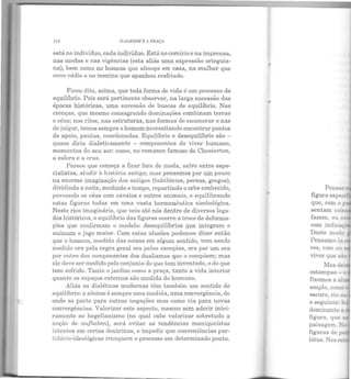 IH O JARDIM R A PUAÇA
está no indivíduo, cada indivíduo. Está no comício ena imprensa,
nas modas e nas vigências (esta aliás uma expressão orteguia-
na), bem como no homem que almoça em casa, na mulher que
ouve rádio e no menino que apanhou resfriado.
Ficou dito, acima, que toda forma de vida é um processo de
equilíbrio. Pois será pertinente observar, na larga sucessão das
épocas históricas, uma sucessão de buscas de equilíbrio. Nas
crenças, que mesmo consagrando dominações combinam terras
e céus; nos ritos, nas estruturas, nas formas de enumerar e nas
de julgar, temos sempre o homem n ecessitando encontrar pontos
de apoio, pautas, coordenadas. Equihbrio e desequilíbrio são -
quase diria dialeticamente - componentes do viver humano,
momentos do seu ser: como, no romance famoso de Chesterton,
a esfera e a cruz.
Parece que começa a ficar fora de moda, salvo entre espe-
cialistas, aludir à história antiga; mas pensemos por um pouco
na enorme.imaginação dos antigos (babilônios, persas, gregos),
dividindo a noite, medindo o tempo, repartindo o orbe conhecido,
povoando os céus com cavalos e outros animais, e equilibrando
estas figuras todas em uma vasta hermenêutica simbológica.
Neste rico imaginário, que veio até nós dentro de diversos lega-
elos históricos, o equilíbrio das figuras ocorre a troco de deforma-
ções que confirmam o modelo: desequilíbrios que integram e
animam o jogo maior. Com estas alusões podemos dizer então
que o homem, medida das coisas em algum sentido, vem sendo
medido ora pela regra geral ora pelas exceções, ora por um ora
por outro dos componentes dos dualismos que o compõem; mas
ele deve ser medido pelo conjunLo do que tem inventado, e do que
tem sofrido. Tanto o jardim como a praça, tanto a vida interior
quanto os espaços externos são medida do humano.
Aliás as dialéticas modernas têm também um sentido de
equilíbrio: a síntese é sempre uma medida, uma convergência, de
onde se parte para outras negações mas como via para novas
convergências. Valorizar este aspecto, mesmo sem aderir intei-
ramente ao hegelianismo (no qual cabe valorizar sobretudo a
noção de aufheben), será evitar as tendências maniqueístas
latentes em certas doutrinas, e impedir que conveniências par-
tidário-ideológicas trunquem o processo em determinado pont o.
fazem, ou._
com indica -
Deste modo
estampas -
fixem os a à.
escuro, rio ~u
o seguinte: •..
dominante_
pmsagem..
figuras de
lótus. Nos re.
 