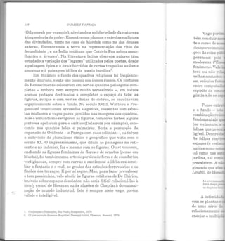 . "'
116 OJ,RDIME A PRAÇ;
(Gilgamesh por exemplo), nivelando a solidariedade da natureza
à imponência do poder. Encontramos plumas e estrelas na figura
das divindades, tanto no caso de Marduk como no dos deuses
aztecas. Encontramos a terra na representação dos ritos de
fecundidade , e na Índia estátuas que Octávio Paz achou seme-
lhantes a árvores1
• Na literatura latina diversos autores têm
estudado a variação dos "lugares" utilizados pelos poetas, desde
a paisagem épica e o locus horridus de certas tragédias ao locus
amoenus e à paisagem idílica da poesia bucólica2
•
Em Bizãncio o fundo dos quadros religiosos foi freqüente-
mente dourado, e este uso passou aos ícones russos. Os pintores
do Renascimento colocaram em certos quadros paisagens com-
plet as - embora nem sempre muito verossímeis - , em outros
apenas pedaços destinados a completar o espaço da tela: as
figuras, roliças e com vestes cheias de dobras, se encaixavam
organicamente sobre o fundo. No século XVIII, Watteau e Fra-
gon~ard inventaram arvoredos elegantes, coerentes com esbel-
tas mulheres e vagos pares perdidos nas margens dos quadros.
Mas o romantismo revigorou as figuras, com cores fortes: alguns
pintores apelaram para o exótico (Delacroix por exemplo), colo-
cando nos quadros leões e palmeiras. Seria a percepção da
expansão do Ocidente- a França com suas colônias-, ou talvez
a antevisão do pluralismo étnico e geográfico que viria com o
século XX. O impressionismo, que diluiu as paisagens no reti-
cente c no indeciso, fez o m esmo com as figuras. O art nouveau,
enchendo as figuras femininas de flores c de ornatos (penso em
Mucha), foi também uma arte de portões de ferro e de escadarias
vertiginosas, sempre com curvas e exotismos: a idéia era conci-
liar a fantasia e o real, as grades das estações ferroviárias e os
florões dos terraços. E por aí segue. Mas, para fazer prevalecer
o tom pessimista, vale aludir às figuras estáticas de De Chirico,
imóveis sobre espaços desolados: não seria difícil relacioná-las à
lonely crowd de Riesman ou às alusões de Chaplin à desumani-
zação do mundo industrial. Isto é sempre meio vago, porém
válido e inteligível.
1. Conjunções e Disjunçóes, São Paulo, Perspectiva, l97!J.
2. Cf. por exemplo Hossana Mugcllcsi, l'aesaggi Latini, Plorençn, Snnsoni, l!J75.
Vago porér:.
bém concluir ::::1
te o curso de n
e o
combinação re-~
fundamentais -.
(ou o cimento ~
folhas que pree..
ligível. Dentro .....
As folhas con• ·
espaços (e res:.a
nuídas como o-r::
tal como nas e.s-
jardins, tal co=.
 
