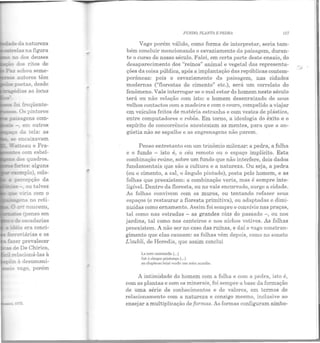 fc: freqüente-
"' Js pintores
- - em outros
da tela: as
1975.
FUNDO, PLANTA E PEDRA 117
Vago porém válido, como forma de interpretar, seria tam -
bém concluir mencionando o esvaziamento da paisagem, duran-
te o curso de nosso século. Falei, em certa parte deste ensaio, do
desaparecimento dos "reinos" animal e vegetal das representa-
ções da coisa pública, após a implantação das repúblicas contem-
porâneas: pois o esvaziamento da paisagem, nas cidades
modernas ("florestas de cimento" etc.), será um correlato do
fenômeno. Vale interrogar se o mal estar do homem neste século
terá ou não relação com isto: o homem desenraizado de seus
velhos contactos com a madeira e com o couro, compelido a viajar
em veículos feitos de matéria estranha e com vestes de plástico,
entre computadores e robôs. Em torno, a ideologia do êxito e o
espírito de concorrência anestesiam as mentes, para que a an-
gústia não se espalhe e as engrenagens não parem.
Penso entretanto em um trinômio milenar: a pedra, a folha
e o fundo - isto é, o céu remoto ou o espaço implícito. Esta
combinação reúne, sobre um fundo que não interfere, dois dados
fundam entais que são a cultura e a natureza. Ou seja, a pedra
(ou o cimento, a cal, o ângulo pintado), posta pelo homem, e as
folhas que preexistem: a combinação varia, mas é sempre inte-
ligível. Dentro da floresta, ou no vale encurvado, surge a cidade.
As folhas convivem com os muros, ou tentando refazer seus
espaços (e restaurar a floresta primitiva), ou adaptadas e dimi-
nuídas como ornamento. Assim foi sempre o convívio nas praças,
tal como nas estradas - as grandes vias do passado -, ou nos
jardins, tal como nos canteiros e nos nichos votivos. As folhas
preexistem. A não ser no caso das ruínas, e daí o vago constran-
gimento que elas causam: as folhas vêm depois, como no soneto
L'oubli, de Heredia, que assim conclui
L1 !erre m~tcrnelle (...)
fail à chaquc priule111ps (...)
au chapitenu brisC vcrdir une autrc acanthe.
A intimidade do homem com a folha e com a pedra, isto é,
com as plantas e com os minerais, foi sempre a base da formação
de uma série de conhecimentos e de valores, em termos de
relacionamento com a natureza e consigo mesmo, inclusive ao
ensejar a multiplicação de formas. As formas configuram símbo-
 