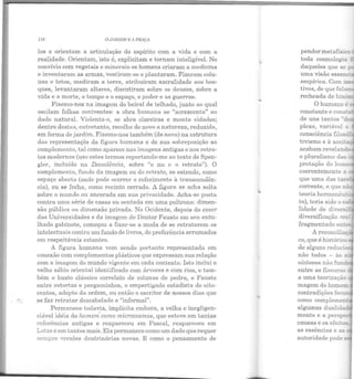 • oi(
-- -· ....,...
118 Q,JJIRDlM E 11 PRAÇII
los e orientam a articulação do espírito com a vida e com a
realidade. Orientam, isto é, explicitam e tornam inteligível. No
convívio com vegetais e minerais os homens criaram a medicina
e inventaram as armas, vestiram-se e plantaram. Fizeram colu-
nas e tetos, mediram a terra, atribuíram sacralidade aos bos-
ques, levantaram altares, discutiram sobre os deuses, sobre a
vida e a morte, o tempo e o espaço, o poder e as guerras.
Fixemo-nos na imagem do beiral de telhado, junto ao qual
oscilam folhas coniventes: a obra humana se "acrescenta" ao
dado natural. Violenta-o, se abre clareiras e monta cidades;
dentro destas, entretanto, recolhe de novo a natureza, reduzida,
em forma de jardim. Fixemo-nos também (de novo) na estrutura
das representaçõs da figura humana e de sua sobreposição ao
complemento, tal como aparece nas imagens antigas e nos retra-
tos modernos (uso estes termos reportando-me ao texto de Spen-
gler, incluído na Decadência, sobre "o nu e o retrato"). O
complemento, fundo da imagem ou do retrato, se estende, como
espaço aberto (onde pode ocorrer o referimento à transcendên-
cia), ou se fecha, como recinto cerrado. A figura se acha solta
sobre o mundo ou ancorada em sua privacidade. Acha-se posta
contra uma série de casas ou sentada em uma poltrona: dimen-
são pública ou dimensão privada. No Ocidente, depois do essor
das Universidades e da imagem do Doutor Fausto em seu entu-
lhado gabinete, começou a fixar-se a moda de se retratarem os
intelectuais contra um fundo de livros, de preferência arrumados
em respeitáveis estantes.
A figura humana vem sendo portanto representada em
conexão com complementos plásticos que expressam sua relação
com a imagem do mundo vigente em cada contexto. Isto inclui o
velho sábio oriental identificado com árvores e com rios, e tam-
bém o busto clássico correlato de colunas de pedra, o Fausto
entre reto~tas e pergaminhos, o empertigado estadista do oito-
centos, adepto da ordem, ou então o escritor de nossos dias que
se faz retratar descabelado e "informal".
Permanece todavia, implícita embora, a velha e inegligen-
ciável idéia do homem'como microcosmos, que esteve em tantas
r eferências antigas e reapareceu em Pascal, reapareceu em
Lotze e em tantos mais. Ela permanece como um dado que requer
sempre versões doutrinárias novas. E como o pensamento de
pendormetafísicc-
toda cosmologia
daqueles que se ~
uma visão essen=.
empírica. Com :S.S
tivos, de que fal
recheada de binô
plexo, variável. e
consciência filos:)..:
tivismo e à acei: -
acabam revelanc
o pluralismo das -
prctação do hom
corrente, e que ni
teoria hermenêu ·
to), teria sido o es:
lidade de divers:.
co, que é histórico~
de alguns reducio
não todos - às s.
a uma teorização
magem do home~
contradições fec
mento e a pers
as essências e as
autoridade podes
 