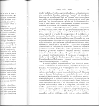 - a nda e com a
~ in.t.eligível. No
_:a._.-am a m edicina
....::::.. Fizeram colu-
.L.idade aos bos-
3 :!euses, sobre a
-E .suerras.
~" ;unto ao qual
se '"acrescenta" ao
e !ronta cidades;
- ::?.L~za, reduzida,
,.. ~o na estrutura
sobreposição ao
~- -gas e nos retra-
a: ~exto de Spen-
e o retrato"). O
Ee est.ende, como
- à transcendên·
::1ra se acha solta
· Acha-se posta
poh:rona: dimen-
depois do essor
,.... ~:o em seu entu-
3-e retratarem os
-~~cia arrumados
re~resentada em
:res.5am sua relação
-.o. Isto inclui o
-e cem rios, e tam-
:;:-e pedra, o Fausto
estadista do oito-
-.: ::::.ossos dias que
1relha e inegligen·
es:e·e em tantas
reapareceu em
~dado que r equer
pensamento de
-
FUNDO, PLANTA E PEDRA 119
pendor metafísico tende sempre aos dualismos, os dualismos que
toda cosmologia filosófica atribui ao "mundo" são correlatos
daqueles que se podem atribuir ao "homem" quer por conta de
uma visão essencialista quer à base de uma reflexão histórica e
empírica. Com isso reiteramos a alusão aos dualismos constitu-
tivos, de que falamos acima e que integram a imagem do homem,
recheada de binômios e atravessada de paradoxos.
O humano é certamente algo unitário, visto no tempo como
constante e constatado dentro dos quadrantes do mundo através
de uns tantos "denominadores comuns". E ntretanto ele é com-
plexo, variável e formado de ant agonismos. À medida que a
consciência filosófica se convence disso, ela deve tender ao rela-
tivismo e à aceitação das diversidades, que diferem do uno mas
acabam revelando-o: daí que seja perfeitamente legítimo admitir
o pluralismo das interpretações, podendo-se acolher cada inter-
pretação do homem (e de sua história) naquilo que enriquecer
coerentemente a compreensão de seu ser. Parece-nos inclusive
que uma das tarefas da filosofia, neste segundo tomo do século
corrente, e que não foi entretanto cumprida (embora a chamada
teoria hermenêutica tenha fornecido alguns elementos para tan-
to), teria sido o esforço no sentido de entender a própria possibi-
lidade de diversificação das interpretações como correlato da
diversificação real do humano, refratado entre suas finitudes e
fragmentado entre pendores opostos.
A reconciliação do "homem moderno" com o homem genéri-
co, que é histórico sendo trans-histórico, dependerá da superação
de alguns reducionismos, e da recondução de certos dualismos-
não todos - às sínteses positivas que lhes correspondem. As
sínteses não fundem: reúnem, mantendo distinções. A diferença
en tre as fissuras destrutivas e as contradições fecundas caberá
a uma teorização que não seja unilateral e que ilumine a autoi-
magem do homem de modo ao mesmo tempo crítico e criador. As
contradições fecundas são as que cabem dentro do ser do homem
como complementaridades, e ao compreendê-las veremos que
algumas dualidades se tocam e se completam, conforme o mo-
mento e a perspectiva : assim se tocam os começos e os fins, as
causas e os efeitos, as teses e as antíteses, o sagrado e o profano,
as essências e as existên cias. A liberdade pode ser disciplina, a
autoridade pode ser o diálogo, o poder pode ser justiça; o público
 
