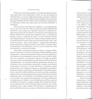 11 O ,J,IRDIM E A PRAÇA
Tenho de partir dessas alusões, por certo prosaicas edema-
siado genéricas, sem desatender ao fato de que há jardins de
diversos tipos, e praças de diferentes formas, inclusive variáveis
pela origem e pela função. Mas as duas imagens são aqui toma-
das como símbolos (evitarei dizer"meros" símbolos), de modo que
as diferenças dadas nos casos reais não deverão dificultar a
exposição.
De certa forma vale dizer que o jardim é, e ao mesmo tempo
não é, uma parte da casa. Não se inclui no âmbito edificado da
residência, mas integra seu espírito, inclui-se no conjunto (pe-
queno ou grande) que ela domina. O jardim faz parte daquilo que
Gaston Bachelard, naquele livro admirável que é a Poética do
Espaço, chama o "universo da casa", ao qual inclusive atribui
uma ordem própria. Por sua vez a praça integra organicamente
o conjunto formado pela cidade, mas ao mesmo tempo "está" nele
como um espaço - quase uma clareira- surgido pelo distancia-
mento entre determinadas porções construídas. A praça "nega"
a continuidade das edificações, mas ao mesmo tempo ela é, em
certo sentido, a essência da cidade.
Como disse, as alusões iniciais se referem a imagens. Refe-
rem-se a estampas, às quais se prendem tradicionalmente nossa
imaginação e nossas associações de idéias. As artes plásticas e
a literatura se encarregaram, através ele séculos, aliás de milê-
nios, de consolidar as respectivas figuras. A noção de jardim
carrega consigo exemplificações que provêm de alu sões literárias
antiquíssimas, e de citações pictóricas igualmente remotas: ele
é fechado, não muito extenso, arborizado, ocupado com plantas
ornamentais. O jardim é o lugar das flores, e pertence a casas
particulares ou de qualquer maneira a construções específicas:
palácios, hospitais, conventos, universidades. Têm sido excepcio-
nais os casos de jardins públicos, nos quais se podem enquadrar
alguns suntuosos jardins da história antiga, bem como exemplos
modernos como o das Tuilleries. O problema, nestes casos, é em
certa medida uma questão de linguagem. Às vezes chamam-se
ou chamavam-se jardins a certos logradouros públicos, que em
verdade são "parques" ou coisa parecida. Isto aconteceu inclusi-
ve nos séculos XVII e XVIII: Francis Bacon escreveu um .r:nsaio
altamente lírico sobre jardins (Of Gardens), considerando-os
mais acolhedores do que as praças e falando das sebes encurva-
Emcontrap
público, com es
vada. As praças,nas
e em todos os ãm
"genéricas": ligaiL-,
rio" do termo -, a
dimensão religiosz.
praças sagradas ~ -
ágora grega, arq-....-
- umbos mistura dE
meetings polític~.>s.
npcnas extensão e,
cial, correlato do
Podemos de;;te
dimensões pode...:~:
Sob oprimeiro a;;:-
no caso da casa ~
ajuntadas, âmbi:.o
pessoas; no da pr-
tende a confundir-~
espaço privado ccc
tivclmente" preso
temos o espaço pli~­
d<'~s relações que
termos de produção
Este segundo é o
relatara que o fa=
partes distintas: '"
ligada aos militare~
cultores. Obviame
provieram deste e.:
 