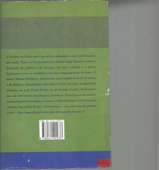 OJardim e a Praça não é um estudo urbanístico como pode sugerir
seu título. Trata-se de um ensaio de antropologia filosófica sobre a
dimensão do público e do privado, em que o jardim e a praça
funcionam como as metáforas centrais, organizadoras do texto. O
autor, Nelson Saldanha, empreende uma viagem através do tempo
e da história, transitando com desenvoltura ora pela Antiguidade
ássica, ora pela Idade Média, ou ainda pelo mundo contemporâ·
neo. As referências sociológicas, lite.rárias1 filosóficas e até mesmo
cinematográficas ajudam a conduzir o leitor por esta reflexão pouco
comum, cujo estilo fluido e envolvente é- ;nas palavras do próprio
autor - "por vezes disciplinado pelo tratamento histórico".
ISBN 85~31 4~0 163- 1
9 7 88531 401633
 