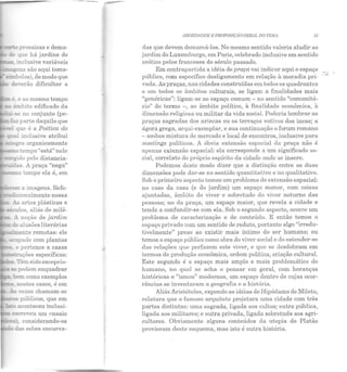 prosaicas e dema-
~ que há jardins de
:: ir.clusive variáveis
____,é~ e ao mesmo tempo
ãmbito edificado da
-.:-.se no conjunto (pe-
:azparte daquilo que
:n::J. que é a Poética do
e pertence a casas
~ções específicas:
~-Têm sido excepcio-
::- :Ee podem enquadrar
bem como exemplos
nestes casos, é em
:-:: ,-ezes chamam-se
·--~~- públicos, que em
ABORDAGEM E PROPOSTÇ;O GER1!L DO TEiH 15
das que devem demarcá-los. No mesmo sentido valeria aludir ao
jardim do Luxemburgo, em Paris, celebrado inclusive em sentido
erótico pelos franceses elo século passado.
Em contrapartida a idéia de praça vai indicar aqui o espaço
público, com específico desligamento em relação à moradia pri-
vada. As praças, nas cidades construídas em todos os quadrantes
c em todos os âmbitos culturais, se ligam a finalidades mais
"genéricas": ligam-se ao espaço comum - no sentido "comunitá-
rio" do termo -, ao âmbito político, à finalidade econômica, à
dimensão religiosa ou militar da vida social. Poderia lembrar as
praças sagr adas dos aztecas ou os terraços votivos dos incas; a
ágora grega, arqui-exemplar, e sua continuação o forum romano
-ambos mistura de mercado e local de encontros, inclusive para
meetings políticos. A óbvia extensão espacial da praça não é
apenas extensão espacial: ela corresponde a um significado so-
cial, correlato do próprio espírito da cidade onde se insere.
Podemos deste modo dizer que a distinção entre as duas
dimensões pode dflr-se no sentido quantitativo e no qualitativo.
Sob ·o primeiro aspecto temos um problema de extensão espacial:
no caso da casa (e do jardim) um espaço menor, com coisas
ajuntadas, âmbito elo viver e sobretudo do viver noturno das
pessoas; no da praça, um espaço maior, que revela a cidade e
tende a confundir-se com ela. Sob o segundo aspecto, ocorre um
problema de caracterização e de conteúdo. E então temos o
espaço privado com um sentido de reduto, portanto algo "irredu-
tivelmente" preso ao existir mais íntimo do ser humano; ou
temos o espaço público como obra do viver social e do estender-se
dns relações que perfazem este viver, e qu e se desdobram em
termos de produção econômica, ordem política, criação cultural.
Este segundo é o espaço mais amplo e mais problemático do
humano, no qual se acha o pensar em geral, com heranças
históricas e "ismos" modernos, um espaço dentro de cujas ocor-
rências se inventaram a geografia e a história.
Aliás Aristóteles, expondo as idéias de Hipódamo de Mileto,
relatara que o famoso arquiteto projetara uma cidade com três
partes distintas: uma sagrada, ligada aos cultos; outra pública,
ligada aos militares; e outra privada, ligada sobretucl0 aos agri-
cultores. Obviamente alguns conteúdos da utopia de Platão
provieram deste esquema, mas isto é outra história.
 