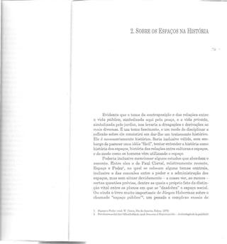 2. SOBRE OS ESPAÇOS NA HISTÓRIA
Evidente que o tema da contraposição e das relações entre
a vida pública, simbolizada aqui pela praça, e a vida privada,
simbolizada pelo jardim, nos levaria a divagações c derivações as
mais diversas. É um tema fascinante, e um modo de disciplinar a
reflexão sobre ele consistirá em dar-lhe um tratamento histórico.
Ele é necessariamente histórico. Seria inclusive válido, sem em-
bargo de parecer uma idéia "fácil", tentar entender a história como
história dos espaços, história das relações entre culturas e espaços,
c do modo como os homens vêm utilizando o espaço.
Poderia inclusive mencionar alguns estudos que abordam o
assunto. Entre eles o de Paul Claval, relativamente recente,
Espaço e Poder1
, no qual se colocam alguns temas centrais,
inclusive o das conexões entre o poder e a administração dos
espaços, mas sem situar devidamente- a nosso ver, ao menos-
certas questões prévias, dentre as quais o próprio fato da distin-
ção vital entre os planos em que se "desdobra" o espaço social.
Ou ainda o livro muito importante de Jürgen Habcrmas sobre o
chamado "espaço público"2, um pesado e complexo ensaio de
1. E spaço e Pocl.er, lrad. W. Dulr~, l1io de Janeiro, Zahar, 1!)70.
2. Strukl.urwnndcl der Offcnt.lichkcil, lrad. francesa L'l!:.~pnce public- Archéologie rlR.lapublicité
 