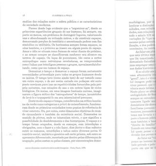 18 O J ARDIM E A PRAÇA
análise das relações entre a esfera pública c as características
da sociedade moderna.
Parece desde logo evidente que o "organizar-se", desde as
primeiras experiências grupais do ser humano, foi sempre, em
parte ao menos, um problema de distinguir lugares, valorizando
uns e abandonando ou evitando outros, e de construir espaços,
demarcando porções do território e amontoando pedras com fim
simbólico ou utilitário. Os horizontes sempre foram espaços, os
céus também, e o próximo se insere em algum ponto do espaço.
Amor e ódio se situam como formas de estar diante do próximo,
e as armas sempre se classificaram conforme seu alcance em
termos de espaço. Os laços de pArentesco, tão caros a certos
antropólogos como estruturas reveladoras, se compreendem
como linhas que interligam pessoas e grupos, aproximando/afas-
tando, como que em termos de espaço.
Demarcar.o tempo e demarcar o espaço foram certamente
necessidades primordiais para todos os grupos humanos desde
os inícios. O tempo teve (como ainda tem) ele ser tomado como
um outro espaço, e de ser assim cortado em pedaços: até certo
ponto serviram para isso as repetitividades fornecidas pela prÓ·
pria natureza, nas estações do ano e em outros tipos de ciclos
biológicos. Os maias, em uma imagem bastante curiosa, imagi·
naram a figura mítica dos "carregadores" do tempo, incumbidos
de levá-lo e transportá-lo em seu interminável percurso.
Deste modo espaço e tempo, considerados na crítica kantia·
na da razão como categorias a priori do entendimento, funciona-
ram desde as primeiras sociedades como pontos de referência do
viver concreto. Ou, por outra, como dimensões objetivas do mun-
do circundante e também ela existimcia social. Dimensões no
sentido de planos, onde se intercalam níveis, o que significa a
possibilidade do desdobramento e das hierarquias. O espaço e o
tempo foram ocupados, desde os começos, com interdições e
obrigações, com o fazer e o não fazer, dias fastos e dias nefastos
entre os romanos, interdições e tabus entre diversos povos. O
convívio social, unitário e genérico sob certo prisma, sob outro se
apresenta diferenciado, recortado por dentro pelas diferenças de
ocupação, pelas castas ou pelas classes, por concentrações demo-
conw re dimension conslilutiuede la sociélé bow gcoise- Paris, Payol, 1D78.
morfológicas, po!'
lembrar a distinç.ã
variações do "tiptJ
Incsn1o pelas estr"
ficação, o dos pa
econômica, da j.lri
Ao falar em
que esta última
que foi iematizad=.
clemnsiado fis:~L=w....
mos empregar .,..,..,_
aos dados histv!":.
E ao alucb'
"geral", isto é o,;:
tal imagem pode
viver pessoal, q'.le
vência m ais ínt~
Nest e plan o se.:
ambigüidade do
sempre se enten
tamente ligado ,._
domésticos ~àe ~
há quem pense -
di..-isão das part
Ao falar na
par;:e em que ::oe
 