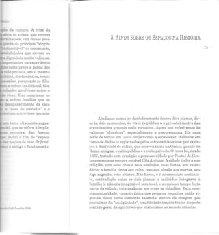 cr1se da
~ações; com coisas posi-
::::Eda do princípio "virgin-
- ·-::solúvel" do casamento,
::1dades que davam ao
d::gnidade muito valiosas.
~da p:rivada, em si mesma
_ _!.:a, desde séculos, senão
-:e:r:ões. porquanto as dilu-
~ a crdem tradicional, têm
ões genéricas entre a
casa de moradia" c o
·am sobreviver um sem
, recentes, das formas
mdui o fim do "espaço
- "noções de casa de famí-
a antiga e fundamental
- l:'z:D, BrJ.Silia, J!JSO.
3. AINDA SOBRE OS ESPAÇOS NA HISTÓRIA
Aludimos acima ao desdobramento desses dois planos, dir--
sc-ia dois momentos, do viver (o público e o privado) dentro das
organizações grupais mais recuadas. Agora nos referiremos às
culturas "clássicas", especialmente à greco-romana. Há uma
série de temas um tanto conjecturais a considerar, inclusive em
torno de dados já registrados pelos estudos históricos: por exem-
plo a dualidade de cultos, que ocorreu tanto na Grécia quanto na
Roma antigas, o culto público e o culto privado. O tema foi, desde
1867, tratado com erudição e persuasividade por Fustel de Cou-
langes em sua sempre notável CitéAntique. A cidade tinha a sua
religião, com seus ritos e seus símbolos, suas festas, seu calen-
dário; a família tinha seu culto, com sua alusão aos mortos, seu
fogo sagrado, seus altares. Não havia, e é interessante assinalá-
lo, contradição entre os dois planos: o indivíduo integrava a
família (e não era imaginável sem isso), e ao mesmo tempo fazia
parte da cidade, cuja razão de ser eram os cidadãos . Esta com-
plementaridade, característica dos próprios conceitos então vi-
gentes, ficou como elemento essencial dentro da imagem que
possuímos da "antigüidade", constituindo um elos traços daquele
sentido geral de equilíbrio que atribuímos ao mundo clássico.
 