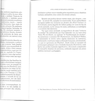 .:: andares superiores, pin-
-:ças (o pátio, la cour, afim
.x- o jardim). Trata-se da
de5n.ida e também pouco
;e~_sticamente na pintura
_"T.bientes rurais - aquele
,. i"ranceses, bem como do
:::.:üs urbanos. No ambiente
H:i:ipertigadas fachadas de
" De qualquer maneira a
urbanos denota, durante
-<= senhores de terra que
~ mantêm um imóvel à sua
-...sa, justamente o palácio
_e possuía "sete janelas
:....-.-a uma enormidade de
~o absolutismo europeu
~o casa, na acepção de
- casa dos Bourbon), uma
herdeira de todas as lin-
_-o foi usado também para
.:_• a dos Comuns e a dos
E'ill-:!"elaçamento da dimen-
do: o reinado de tal ou
~ (correspondente às
_ e!a e ao seu jardim se
=;xz principal das cidades
AIND, SOBRE OS ESPAÇOS NA H!S1'6RIA 25
(inclusive aplaza mayor trazida pelos espanhóis para a América
Latina), entendida como centro do recinto urbano.
Quanto aos jardins dessas vastas casas, eles chegam- com
elas - ao século XX, copiados ou conservados. E em certos filmes
europeus (refiro-me inclusive ao Jardim dos Finzi Contini e à
Comilança), certos ângulos de velhos jardins de casas do fim do
século passado, ou do começo do nosso, sublinham as nostalgias
c as ironias dos diretores.
Vai aqui outra anotação. A importância de uma "vivência
ele jardim" foi sublinhada por Carl Schorske em seu belo livro
Viena Fin-de-Siecle1
, no capítulo "A Tansformação do Jardim".
Ao mencionar o romance Der Nachsommer, de Adalbert Stifter,
o historiador se detém sobre alguns elementos ela narrativa,
destacando o confronto entre a educação burguesa, ali retratada,
e a que se apresenta em Flaubert. Alude então ao encontro do
personagem principal com a herdade chamada Rosenhaus, onde
havia um jardim bastante significativo, oferecendo a impressão
ele tranqüilo domínio da natureza, ordenada segundo um plano
estético racional e pedagógico.
1. Trnd. Denise l.luLLmunn, Campinas, Siio Paulo, ~d. Unicrunp - Compnnhia das Lclrus,1988.
 