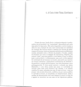 4. ACASA COMO TEMA HISTÓRICO
O tema da casa, ligado óbvia e indissoluvelmente à proble-
mática da privacidade e da "intimidade", demandaria por certo
uma série de digressões. Não seria desperdício verbal aventar a
idéia de uma evolução da casa como testemunho (ou correlato)
ela evolução das formas sociais e também das formas da autoi-
magem do homem: tanto se tomarmos globalmente as diferenças
sociais, incluindo nelas a divisão de posições e funções, quanto
se levarmos em conta os estágios da experiência religiosa e da
própria "arte", com seus padrões e seus estilos. O que se edificl'l
para a privacidade é evidentemente uma parte muito especial
da instalação do ser humano no mundo, uma parte que exprime
em termos concretos e particulares (contraprova do abstrato e
do genérico) o próprio ser do homem, com suas fraquezas e seus
prolongamentos. O viver social consiste e subsiste em várias
dimensões, e uma delas ocorre nas casas: as sociedades ao
emergir para certo nível histórico são cidades, e as cidades
constam de casas, colocadas em ruas. E como as ruas - como as
praças- são já outra dimensão, ::t pública, eis que o plano público
e o privado se tocam, se completam, se complementam. Aliás o
caráter de determinados atos nem sempre se prende ao fato de
o agente se encontrar em sua casa ou em logradouro público.
-·#'
 