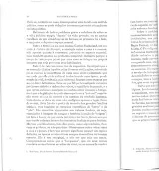28 OJIIJWJM E A PRAÇ:A
Pode-se, estando em casa, desempenhar uma tarefa com sentido
público, como se pode defender interesses privados atuando em
recinto público.
Deixamos de lado o problema grave e nebuloso de saber se
a vida pública surgiu "depois" da vida privada, ou se ambas
resultam de um desdobrar-se de formas; se primeiro foi o todo,
o conjunto, e depois o espaço pessoal.
Sobre a temática da casa anotou Gastou Bachelard, em seu
livro J1 Poética do Espaço!, a analogia entre a casa e o cosmos,
não apenas quanto à estrutura, portanto ao aspecto espacial,
mas também quanto ao problema temporal: inclusive porque a
carga de tempo que passa por uma casa se integra na própria
imagem que dela possuem seus habitantes.
Este é de fato um tema rico de sugestões. Os arquétipos e
as exemplaridades legados pelas diversas civilizações, sobretudo
pelas épocas aristocráticas cle cada uma delas (admitindo que
em cada grande ciclo cultural tenha havido uma época, geral-
mente inicial, dominada pela nobreza), ficaram como marcas por
assim dizer definitivas. Sabe-se que Édipo foi castigado inclusive
por haver violado a ordem das coisas, o equilíbrio elo mundo, e o
que certos autores enxergam no conflito entre Creonte e Antígo-
na é que a legislação daquele desrespeitava a "natural" correla-
ção entre as leis do cosmos e as normas ela coneluda humana.
Entretanto, a idéia de casa não configura apenas o lugar físico
do morar, idéia fixada a parLir da morada das grandes famílias
iniciais, mas também os conceitos específicos de "berço" e de
"teto". São conceitos vinculados aos valores feudais, ou seja,
vinculados à imagem do sangue e também à noção de "origem":
ter teto e berço, ou por outra ter eira e ter beira, foram sempre
marcas de nobreza dentro dos contextos feudais ou para-feudais.
Marcas qualificadoras, fora das quais, como algo excluído, fica-
vam os plebeus, os não-patrícios. Observemos outra coisa: como
a casa é o pouso, e ter casa sempre significou possuir um espaço
definido, as épocas aristocráticas sempre desconfiam do homem
errante. Ele é um marginal, a não ser que seja um santo.
Compreende-se então que a "burguesia", que em seus inícios
revelava certas forn1as erradias de viver, ou ao menos de vender
I. 'I'rud. brus., llio de Jnnciro, Livrariu Eldorado 'l'ijuca, s.d.
(um tanto em contlõ
cação espacial ou-.
pela nobreza dom·
Sobre o prob:..
necessariamente ao·
instituições, nas p:-
livros de orientação
Regis Debray, O E
Morin, O Paradig~
influências marxis: _
dindo inclusive à ;-
iniciais, onde pro-..·a
sua grande casa, em
crescentemente al
os escravos. No see
a serviço da indag
de sociedades se S'
con1eços, n1as a hi"'•
dos, que eran1 org -
Certo que nãc e
lógicos, fundamer.- -
se encaixam, com -
testemunhos. Deve·
ter havido, nas mon.
grandes realezas ::--;::,
fundou muitas cal"'~
ao seguinte: temos
clássicas do pensa=
que os grupos hum-
2. O l!:scríb<l - Gênesedo
 