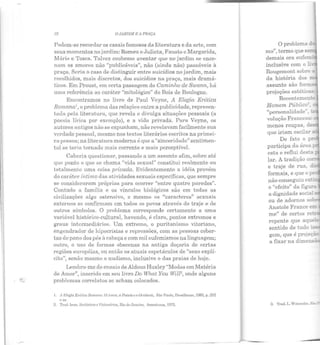 32 O JARDIM F: i PRAÇA
Podem-se recordar os casais famosos da literatura e da arte, com
seus momentos no jardim: Romeu e Julieta, Fausto c Margarida,
.1!fário e Tosca. Talvez coubesse aventar que no jardim se ence-
nam os amores não "publicáveis", não (ainda não) passáveis à
praça. Seria o caso ele distinguir entre suicídios no jardim, mais
recolhidos, mais discretos, elos suicídios na praça, mais dramá-
ticos. Em Proust, em certa passagem do Caminho de Swann, há
uma referência ao caráter "mitológico" do Bois ele Boulogne.
Encontramos n o livro ele Paul Veyne, A Elegia Erótica
Roma.na1
, o problema elas relações entre a publicidade, represen-
tada pela literatura, que revela e divulga situações pessoais (a
poesia lírica por exemplo), e a viela privada. Para Veyne, os
autores antigos não se expunham, não revelavam facilmente sua
verdade pessoal, mesmo nos textos literários escritos na primei-
ra pessoa; na literatura moderna é que a "sinceridade" sentimen-
tal se teria tornado mais corrente e mais perceptível.
Caberia questionar, passando a um assunto afim, sobre até
que ponto o que se chama "vida sexual" constitui realmente ou
totalmente uma coisa privada.. Evidentemente a idéia provém
do caráter íntimo das atividades sexuais específicas, que sempre
se consideraram próprias para ocorrer "entre quatro paredes".
Contudo a família e os vínculos biológicos são em todas as
civilizações algo ostensivo, c mesmo os "caracteres" sexuais
externos se confirmam em todos os povos através do traje e ele
outros símbolos. O problema corresponde certamente a uma
variável histórico-cultural, havendo, é claro, ponlos extremos e
graus intermediários. Um extremo, o puritanismo vitoriano,
engendrador de hipocrisias e repressões, com as pessoas cober-
tas de pano dos pés à cabeça e com mil eufemismos na linguagem;
outro, o uso de formas obscenas na antiga cloçaria de certas
regiões européias, ou ent ão os atuais espetáculos de "sexo explí-
cito", senão mesmo o nudismo, inclusive o das praias de hoje.
Lembro-me do ensaio de Aldous Huxley "Modas em Matéria
de Amor", inserido em seu livro Do What You Wilf2, onde alguns
problemas correlat os se acham colocados.
I. A ~ll!gia E rólim Uomana. O Amor. a l'oesia. e o Ocid.enle, Siio Paulo, Brasiliense, 1085, p. 252
c ss.
2. Trad. Lnts. Salânicos e Visionários, Rio de J aneiro, Americana , 1075.
O problema a.
n1.o", termo que se-
demais ora eufe ~
inclusive com o :.:, -
Rougemont sobre -
da história elos ,....
"personalidade'". -
volução Francesa.
menos roupas, d -
que iriam oscilar a·
De fato o P-
participa da área;.....
esta e reflui des:a
lar. A tradição CO-
e traje ele r ua,
me" de certos re~
repente que aque e
sentido de tudo ~-­
gcm, que é projeç.ã
a fixar n a climen.sã
3. 'l'rad. T•. W•tlnnabe. S.:..-
 