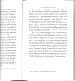 ti:eratura e da arte, com
&a Fausto e Margarida,
que no jardim se ence-
(ainda não) passáveis à
~icídios no jardim, mais
.:::na praça, mais dramá-
_.: Caminho de Swann, há
do Bois de Boulogne.
·eyne, A Elegia Erótica
a publicidade, represen-
__ga situações pessoais (a
~.-:ivada. Para Veyne, os
re:r-elaYam facilmente sua
Ei"á.-ios escritos na primei-
a · s:nceridade" sentimen-
" perceptível.
t.Ssunto afim, sobre até
.:-.onstitui realmente ou
:::emente a idéia provém
.-específicas, que sempre
·er:.tre quatro paredes".
• •g:cos são em todas as
- "caracte1·es" sexuais
" através do traje e de
-nde certamente a uma
claro, pontos extremos e
puritanismo vitoriano,
-. com as pessoas cober-
-:;femismos na linguagem;
...:!t::ga doçaria de certas
_ L:áculos ele "sexo explí-
.e o das praias de hoje.
::xley ·')..Iodas em Matéria
t You WilF, onde alguns
Paulo, Brnsilicnsc, 198fi, p. 252
IF=~ma. !915.
VlD11PÚBLTC11 E VIDA PRIVADA 33
O problema do sexo se desdobraria aqui no tema do "erotis-
n1o", termo que sempre me pareceu um tanto ambíguo, ora amplo
demais ora eufemístico. Sobre o erotismo muito se tem escrito,
inclusive com o livro ele Georges Bataille, e com o de Denis ele
Rougemont sobre a "história do amor no Ocidente". Ou se trata
da história dos modos de amar no sentido psicológico, ou o
assunto são formas ele "expressar" o amor, inclusive em suas
projeções estéticas; e por aí deslizam as ambigüidades.
Recentemente Richard Sennett, em seu livro O Declínio do
Homem Público3
, colocando o problema da exibição pública da
"personalidade", tratou da evolução elas roupas a partir daRe-
volução Francesa: com o Termidor, as mulheres resolveram usar
menos roupas, desnudando-se mais e iniciando ciclos de moda
que iriam oscilar até nosso século.
De fato o problema das vestes, como o da vida sexual,
participa da área privada e da pública: projeta-se daquela sobre
esta e reflui desta para aquela, como em um movimento penclu-
lar. A tradição c01·rcsponde a uma distinção entre traje de casa
c traje de rua, distinção que se acentua nos contextos mais
formais, e que o professado "informalismo" de nossos dias ainda
não conseguiu extinguir de todo. Um pedaço de pano pode alterar
o "efeito" da figura humana, e nas civilizações mais conhecidas
a dignidade social sempre corrcsponde a um tanto mais ele tecido
ou de adornos sobre o personagem. Recordo uma passagem de
Anatole France em que alguém, olhando com enlevo o ar "subli-
me" de certos retratos ele intelectuais românticos, observa ele
repente que aquele ar dependia de uma escova de cabelos. O
senLiclo de tudo isso é o seguinte: somos socialmente uma ima-
gem, que é projeção do ser real através de expletivos destinados
a fixar n a dimensão pública os caracteres da individualidade.
3. 'l'rnd. L. W"t.11nnbc, São Pnnlo, Companhia das Letras, 1988, cap. 8.
..,.
"'
 