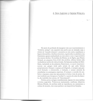 6. DOS JARDINS ÀORDEM PúBLICA
No meio da profusão de imagens com que representamos a
"história antiga", em especial sua parte que se entende com o
rótulo de "mundo clássico", encontra-se com certa constância a
figura dos jardins. Jardins orientais, registrados na pintura e na
literatura, quase confundindo-se com oásis e com o vago mistério
dos muros árabes. Os jardins da Pérsia; os do Egito, que Pierre
Grimal, no pequeno livro L'Art des jardins, afirma terem sido
verdadeiros asilos da vida privada. Os famosos jardins da Babi-
lônia, incluindo os da princesa Semiramis, os quais impressio-
naram aos gregos mais pelo arrojo do que pela beleza
propriamente. Sempre o espaço privilegiado, e sempre que pos·
sível fechado: o cintamento, a vedação, o acesso através de
escadarias ou passagens especiais. E sempre o sentido de con-
forto e repouso, como em um paraíso (o termo vem do persa, de
um vocábulo que designava "jardim"); o oposto do calor do deser·
to, da vastidão das areias, do "descampado".
Certos povos antigos consideraram alguns ele seus jardins
recintos sagrados. Tratava-se justamente, conforme observou
Mircea Eliade, ele jardins onde se reproduzia em miniatura a
ordem elo mundo, com suas partes e as respectivns funções.
....,.
 