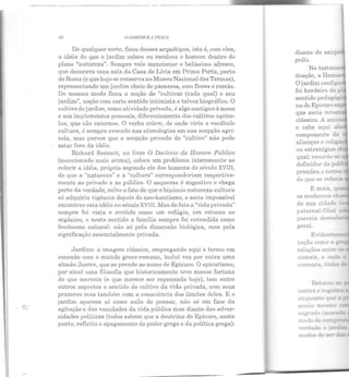 ~~ - --~~-- ------
J6 O ,JJIIIDJM E 11 l'Ri1Çt1
De qualquer sorte, ficou desses arquétipos, isto é, com eles,
a idéia de que o jardim coloca ou recoloca o homem dentro do
plano "natureza". Sempre vale mencionar o belíssimo afresco,
que decorava uma sal::~ da Casa de Lívia em Prima Porta, perto
de Roma (e que hoje se conserva no Museu Nacional das Termas),
representando um jardim cheio de pássaros, com flores e romãs.
Do mesmo modo ficou a noção de "cultivar (cada qual) o seu
jardim", noção com certo sentido intimista e talvez biográfico. O
cultivo do jardim, como atividade privada, é algo contíguo à mesa
e aos implementas pessoais, diferentemente elos cultivos agríco-
las, que são externos. O verbo coZere, de onde viria o vocábulo
cultura, é sempre evocado nas etimologias em sua acepção agrí-
cola, mas parece que a acepção privada do "cultivo" não pode
estar fora ela idéia.
Richarel Sennett, no livro O Declínio do Homem Público
(mencionado mais acima), coloca um problema interessante ao
referir a idéia, própria segundo ele dos homens elo século XVIII,
de que a "natureza" e a "cultura" corresponcleriam respectiva-
mente ao privado e ao público. O esquema é sugestivo e chega
perto da verdade, salvo o fato de que o binômio natureza-cultura
só adquiriu vigência depois elo neo-kantismo, e seria impossível
encontrar esta idéia no século XVIII. Mas de fato a "viela privada"
sempre foi vista e sentida como um refúgio, um retorno ao
orgânico, e neste sentido a família sempre foi entendida como
fenômeno natural: não só pela dimensão biológica, mas pela
significação essencialmente privada.
Jardins: a imagem clássica, empregando aqui o termo em
conexão com o mundo greco-romano, inclui vez por outra uma
alusão ilustre, que se prende ao nome de Epicuro. O epicurismo,
por sinal uma filosofia que historicamente teve menos fortuna
do que merecia (e que merece ser repensada hoje), tem entre
outros aspectos o sentido de cultivo da vida privada, com seus
prazeres mas também com a consciência dos limites deles. E o
jardim aparece aí como asilo do pensar, não só em face ela
agitação e das vanidades da vida pública mas diante das adver-
sidades políticas (todos sabem que a doutrina do Epicuro, neste
ponto, refletiu o apagamento do poder grego e da política grega):
diante do ---,.----.
polis.
paternal-fiGa:
parecia des··a..
geral.
Evider.-L.EI::"E~
zaçào como a
relações encre -
cionais, e ond~
 
