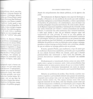 -?tf..létipos, isto é, com eles,
loca o homem dentro elo
-~~ o belíssimo afresco,
~..a em Prima Porta, perto
~...:Xacional das Termas),
c::5a...Y"Os, com flores e romãs.
cm:h·ar (cada qual) o seu
--.i~...a e talvez biográfico. O
ada é algo contíguo à mesa
~ente dos cultivos agríco-
.:e onde viria o vocábulo
;:as em sua acepção agrí-
::::::a do "cultivo" não pode
"in:o do Homem, Público
problema interessante ao
::. i:omens elo século XVIII,
- -sponderiam respectiva-
~ema é sugestivo e chega
- ·.,...õmio natureza-cultura
-::::.smo, e seria impossível
- !......:;~e fato a "viela privada"
refúgio, um retorno ao
""""pre foi entendida como
-.::ão biológica, mas pela
~s-ando aqui o termo em
mdui vez por outra uma
de Epicuro. O epicurismo,
-~:e teve menos fortuna
_.:c-!l.Sada hoje), tem entre
-ida privada, com seus
- dos limites deles. E o
. não só em face da
mas diante das aclver-
..l::!""Ína do Epicuro, neste
~go e da política grega):
DOS JARDINS A ORDEM PÚDLTCA 37
diante elo aniquilamento dos ideais públicos, os da ágora e ela
polis.
No testamento ele Epicuro figurou com especial destaque a
doação, a Remarco, de seu jardim (e da escola que nele existia).
O jardim configurou a convivência filosófica, e nisso o epicurismo
foi herdeiro do platonismo e elo aristotelismo, mas só nisso e no
sentido pedagógico daquela convivência. De certo modo a doutri-
na de Epicuro expressou também a valorização da amizade, tema
que seria retomado por Cícero e outros pensadores elo mundo
clássico. A amizade tem sido realmente uma variável histórica,
e cabe aqui aludir a isto: ela se delineia sempre como um
componente da vida privada. É como se na vida pública as
alianças e coligações fossem tão somente articulações eventuais
ou estratégias objetivas, não penetrando no ser pessoal de cada
qual: recorde-se que Carl Schmitt, ao considerar que o elemento
definidor da política se acha na distinção entre amigo e inimigo,
prendeu o termo inimigo ao latim hostis, não a inimicus, acluzin-
do que se referia ao inimigo público n ão ao privado.
E mais, quando Platão, que condenava o tipo ele amor que
os modernos chamariam romântico, preten dia que os guardiães
de sua cidade tivessem filhos em comum, para que o vínculo
paternal-filial não estorvasse a clara visão dos filósofos, ele
parecia desvalorizar também a própria "amizade" em sentido
geral.
Evidentemente a tematização destas coisas em uma civili-
zação como a grega (e romana), onde o lado personalíssimo elas
relações entre os sexos pesava menos elo que as normas institu-
cionais, e onde o intercurso homossexual era mais ou menos
corrente, tinha de ser diversa daquela que é possível fazer hoje.
Retorno ao problema do jardim. Sem dúvida o jardim con-
centra e registra a privacidade retendo uma porção da natureza,
enquanto que a praça vem a ser um espaço aberto na natureza,
senão mesm.o contra ela. Um espaço muitas vezes tido com.o
sagrado (morada de um deus, com seu templo), quase como um
modo ele compensar a violência, ou violentação, que o origina. Na
verdade o jardim é também cultural, e o que se tem são dois
modos de ser elas relações entre o homem e o mundo. Na língua-
 