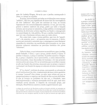 .18 OJAJWJM E A PRAÇA
gem de Ludwig Klages, dir-se-ia que o jardim corresponde à
alma, e a praça ao espírito.
A praça, caracterizada em todas as civilizações como espaço
"público", não tira seu significado do mero fato da convergência
de vias "públicas". Ela pode ser anterior às ruas, ao menos
logicamente (ou estruturalmente) anterior. A rua, por sua vez,
possui a mesma essência da praça, posto que todo o traçado
urbano, que na praça se concentra, é algo público. A consagração
histórica do fenômeno urbano significa no fundo a consagração
ou consolidação da vida pública. Só que o jardim também terá o
que ver com o fenômeno urbano, mas em outro plano.
Por outro lado, como o termo público, que vem de "populi-
cus"- de populus, povo-, só aparece com os romanos, é obvia-
mente por projeção e extensão que o em:greg!_lmos para designar
experiências ocorridas em sociedades pré-romanas ou em qua·
drantes culturais estranhos ao percurso histórico dos povos
"clássicos".
Caberia dizer, e aqui retomamos as metáforas, que o jardim,
sendo fechado, é lírico, e que a prllça, sendo aberta, é épica. O
jardim é côncavo, a praça é convexa. O jardim encerra a biogra-
fia, a praça a história; um é introvertido, a outra extrovertida.
Dois momentos, duas dimensões do humano e ele sua projeção
nas (ou sobre as) coisas. Dir-se-ia também que no jardim o espaço
se põe em função das plRntas, enquanto que na praça o espaço é
o principal: em função do espaço se colocam árvores e monumen-
tos.
O "ar aberto", atributo da praça, corresponde ao advento do
nível institucional da vida, à instauração de uma ordem. genérica
(e menos "pessoal") elas coisas, ou seja: uma ordem em que os
comportamentos se regulam em função de fins sociais definidos.
O que já levaria ao problema ele não ser, a liberdade, uma
descomprometida e anômica permissão total de agir, mas uma
condição social situada. A respeito da concepção grega, por
exemplo, Max Pohlenz escreveu muito sugestivamente que
a origem da ~on~eiência da lilx~rdnde se acha no domínio privado, no colllrnstc em
<Jlle o "senhor" c sna família se vêem em l'ace elo ser·vidor, CJlle é pal'l.e de seus ueus o
CJ<re não tom direito n dispor de si mesmo. A etnpn seguinte foi a reunião de servidores
ni'io-livres em nma categoria especiol, em l'uce clu qual os ltomcJrs CJUC 11gem por si
mente um ~e!:la
óbvia condição
tais. Espaço;; d
!"estre~ P a!"ece
daí. passando
:eor:a pla~nica
::!.OS.
 