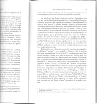 o jardim corresponde à
~civilizações como espaço
ro fa;;o da convergência
:.enor às ruas, ao nienos
~or. A rua, por sua vez,
,;_o que todo o traçado
= público. A consagração
!::l'l fundo a consagração
·o jardim também terá o
- outro plano.
:; que vem de "populi-
~-romanas ou em qua-
histórico dos povos
sponde ao advento do
de uma ordem genérica
U!:la ordem em que os
c.e ;.n,s sociais definidos.
ser a liberdade, uma
:c:a: de agir, mas uma
concepção grega, por
~-~----f.ri'1H1o, no conLt-rtstc em
• que é pal'l.c de scns ben~ c
foi a reunião de servidores
os homens CJII C ngcm por si
DOS JARDINS ;i ORDEM PÚBLICA 39
mesmos serão os "l ivres", sendo que com isso Lomnm plena consciência do que
rept·cscnta para eles o privilégio de intervir nos negócios da comunidade'.
Ao aludir ao "ar aberto", que nos levaria a identificar com
a praça a própria cidade, temos de ligar o assunto às diferencia-
ções que, pelo curso dos séculos, atravessam a distinção genérica
entre o lado "grupal" e o lado "pessoal" da multi milenar expe-
riência do ser humano. Dentro da politicidade do homem, vemos
que o animal propriamente "político" (ou social), isto é, o habi-
tante específico da polis não era a mulher - senão em certos casos
-, era especificamente o homem masculino. A casa era o reino da
mulher grega, que a governava, como foi o caso da matrona
latina. Daí que nos últimos Lempos da Antiguidade pagã a
filosofia aparecesse como consolação (consolatio): ela "fazia com-
panhia" ao homem que perdeu a polis c ficou em casa, que saiu
da praça e se recolheu ao jardim, diminuído em sua dimensão
pública embora podendo enriquecer-se epicuristicamente em
sua maturação privada.
Detenhamo-nos sobre este ponto. As imagens provenientes
ela história "antiga" - na verdade a história elas primeiras
culturas, Antecessoras da "ocidental" - nos sugerem repetida-
mente um tema central, o da correlação entre a política, com sua
óbvia condição urbana, e a sacralidade dos espaços fundamen-
tais. Espaços demarcados desde os primórdios como pontos de
referência, e associados, desde cedo, aos parâmetros celestes.
Segundo Mircea Eliade, as cidades no Oriente antigo eram
traçadas e edificadas conforme modelos cósmicos que funciona-
vam como arquétipos: as cidades babilônicas, por exemplo, ti-
nham como modelos determinados constelações, e entre os
hebreus se falava em uma Jerusalém celeste, copiada pela ter-
restre2 Parece inclusive que a noção de uma "cidade ideal" vem
daí, passando depois por Platão e por Agostinho, e a própria
teoria platônica das idéias tem que ver com a velha concepção
que imagina em um "lugar celesle" uma série de modelos eter-
nos.
l. 'l'rnrlu~imo.s parafraoli~.;<JHH.:ntc segundo n vcr~õo francc~o <lc ~J. Coffinct., J~a T..i lX!rlá Grccque,
Pnris, Pnyol. 1050, p. 18.
2. r.e Afytlw de l'elcrnel relour, Paris, Gallimard, 197S, Cfl]l. I.
...,.,..
 