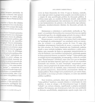 - imagens provindas da
- a má.tima. Isto apesar
--~e a figura das cidades
r- ~:nsi-e com o eco da obra
!!.1: Ci:é antique (de modo
~ GastaYe Glotz em seu La
-?ie!'Te Yernant assinalou
.:.3 primeira vez o destaque
- como objeto de reflexão.
=pensamento político, que
~-..Encia de um específico
~?a!~. Ocorre entretanto,
-.:: .a. foYIDaçào de um modo
e.,-pa-;os peculiares e seus
e!!! uma crise do sagrado.
...:e<:a ao tema da diferença
das grandes pedras e das
a ""c..>-ise" equivaleria ao
- -=ado ao poder urbano, ao
~toricidade inerente ao
::.:::.:ia ao próprio conceito de
'bedor::ismo latente na vida
ra - ,bem como certas
antigo" e ostensivos no
- !"acionalização (com suas
=alismo e à massificação.
~odernidade, vêm a ser
- e::.rre vida pública e vida
~ -.;os", que não os gregos
lica e vida privada não
~n;.ações axiológicas tão
3-e ü:r existido a diferença
DOSJ1 RDTNS À ORDEM PÚBLICA 41
entre as duas dimensões do viver. O que se destaca, contudo,
como algo que entre os gregos teria surgido com nitidez maior, é
a origem de uma qualificação política da dimensão pública. A
política como ação, no sentido de Hannah Arenclt, ação casada
ao próprio questionamento das estruturas da ordem (portanto
ao uso hermenêutica da palavra e da discussão); algo substan-
cialmente, irredutivelmente distinto da dimensão privada do
viver.
Retomemos a referência à politicidade atribuída ao "ho-
mem", e à condição diminuidora (os romanos falariam em capitis
deminutio) que foi a do cidadão grego privado da praça e devol-
vido, após a invasão macedônica, Rsua casa e seu jardim.
Ocorre pensar, e seria talvez um truísmo fazê-lo em termos
de "sociologia do conhecimento", na correlação entre as concep-
ções da verdade e os padrões sociais do viver. E como não
considero inteiramente destituído de senso o esquema da "lei"
elos três estados, de Comte (inspirada em Condorcet), poderia
aludir a uma verdade teológica, outra metafísica e outra socio-
lógica: esta sucessão de fases se apresenta exemplarmente no
caso do Ocidente, mas também é reconhecível, sobretudo quanto
às duas primeiras formas, no espírito "antigo". Todos sabem que
ao estágio inicial c01·respondeu, no caso grego, a idéia ela verdade
como "desvelamento" (aletheia), como uma fAce que se descobre
por conta de um fator especial, qual seja R nçi:io de um sacerdote
invocando um oráculo, ou uma "revelação" excepcional; e que
depois, com os progressos do modo urbano de vida, veio a preva-
lecer o sentido ]Rico da verdade, com a valorização do diálogo e
da palavra-argumento, desenvolvida precisamente dentro do
espaço público. Num estágio teria predominado, por assim dizer,
um sentido a um tempo privado e religioso, no outro um sentido
público e político.
Será truístico, portanto, dizer que o emergir ela noção de
"coisa pública" implicou o mundo clássico a valorização da vida
pública. A casa se alarga e dá (liLeralmente) lugar à cidade:
"cidade", na cultura clássica, significando a própria sociedade
política. Os romanos, que tiveram para tudo isto uma profunda
e eficiente sensibilidade, completaram aquela noção com a de
 