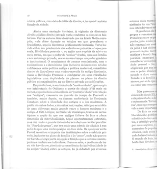 • .t
42 O .!tHJJIM E 11 PRAÇA
ordem, pública, correiaLa da idéia do direito, o jus que é também
função da cidade.
Ainda uma anotação histórica. A v1gencia da dicÇ~tomia
direito público-direito privado varia conforme os contextos his·
tóricos. Certos autores têm observado que na Idade Média euro-
péia, vale dizer durante os séculos em que prevaleceu o
feudalismo, aquela dicotomia praticamente inexistiu. Teria ha-
vido então um predomínio das estruturas privadas - laços pes-
soais, fidelidades pessoais -, ou então uma espécie de misto ou
meio termo, em que o poder do "senhor" feudal, com sua família
e seu entourage privado, era ao mesmo tempo um poder genérico
e institucional. O crescimento elo pensar secularizado, com o
racionalismo e o iluminismo (que inclusive delineou com nitidez
a diferença entre política antiga e política moderna), consolidou
dentro do liberalismo uma visão renovada da antiga dicotomia,
vindo a Revolução Francesa a configurar em seus resultados
legislativos uma cluplicidade de planos: no plano do direito
público as constituições, no do direito privado as codificações.
Enquanto isso, o senLimento de "modernidade", que surgiu
nos intelectuais do Ocidente a partir do século XVII mais ou
menos, e que incluía a consciência ele "posterioridade" em relação
aos "antigos", ressoaria na querela elo tempo de Perrault e
também, muito depois, na famosa conferência de Benjamin
Constant sobre a liberdade dos antigos e a dos modernos. A
partir de certos dados, e ele certas motivações, reforçou-se a idéia
de uma diferença muito grande entre o homem moderno e o
antigo. A Cité Antique, de Fustel ele Coulanges, trazia em certos
tópicos a noção de que aos antigos faltava de fato a plena
dimensão ela individualidade, noção aparentemente estranha,
mas não tanto: o grande historiador se referia ao caráter peculiar
da "liber dade greg::t", que era mais uma adesão do cidadão à sua
polis do que uma contraposição em face dela. De qualquer sorte
Fustel ressaltou o império das instituições sobre o arbítrio pri-
v::tdo, inclusive no plano da família e do "amor", onde não parece
ter havido a larga parte ele opção c fruição que a culLura contem-
poriinea confere aos indivíduos. Como se sabe, o problema de ter
ou não havido em plenitude a consciência da individualidade (e
da subjetividade), entre os antigos, foi já debatido por diversos
autores mais recen•
xistência ele um -.:_
nos estenderemos s.
O problema ci_
gregos e rom.ano.s ~­
Primeira: entre os:'
punha, pois, a não-
não conseguiam
ela polis e das ciL·i
generalizações, m
matizar o tema). S
porânea enxergo·.r
considerar minori: ~
clade pessoal - :::...
aligeirada por sua ~
non e pelas alusc ,
pesado e duro co~
Estado e a fam.í::ia
u da privacidade, a
e outras mais. Tal-..·ezr
ras", n1as que sem. ~
vida e com impo
De fato as a;
literalmente, per..l-
substituição da resi
por mais seguros e
aumentos ele popU::!
cidades, cada co~·
cada bairro tinham :..
O mundo de hoje ~
berto Eco dividem
 