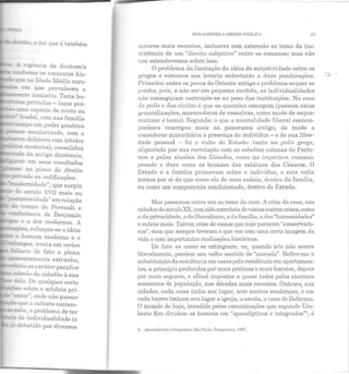 ée!:.o~ o jus que é também
- 'rig-ência da dicotomia
~~e os contextos his-
ç:xe na Idade Média euro-
em que prevaleceu o
-....;;õOK~e.u""-e inexistiu. Teria ha-
-~ priYadas - laços pes-
- ~a espécie de misto ou
fe-..1dal com sua família
~po um poder genérico
~ secularizado, com o
-==~'"e delineou com nitidez
_-._.....L4 moderna), consolidou
da antiga dicotomia,
- -.2al' em seus resultados
-~---~~ .co plano do direito
;:..-.n-ado as codificações.
- ._ ;!enidade", que surgiu
século XVII mais ou
"'~.e!"ioridade" em relação
do tempo de Perrault e
mc!lferéncia de Benjamin
--== e a dos modernos. A
·ões, reforçou-se a idéia
~ o nomem moderno e o
~an.;es, trazia em certos
fZ:.a··a de fato a plena
.-'"e.ctemente estranha,
~ia ao caráter peculiar
a.rl:esào do cidadão à sua
d1:.a. De qualquer sorte
t;::::~-~- sobre o arbítrio pri-
amor'', onde não parece
<f'.le a cullura contem-
sabe, o problema ele ter
<ia individualidade (e
.. • debatido por diversos
DOS JARDINS À ORDEM PÚJJL!Ct 43
autores mais recentes, inclusive com extensão ao tema da ine-
xistência de um "direito subjetivo" entre os romanos; mas não
nos estenderemos sobre isso.
O problema ela limitação ela idéia ele subjetividade entre os
gregos e romanos nos levaria entretanto a duas ponderações.
Primeira: entre os povos elo Oriente antigo o problema sequer se
punha, pois, a não ser em pequena medida, as individualidades
não conseguiam con trapôr -se ao peso elas instituições. No caso
da polis e das civitas é que as questões emergem (passem estas
generalizações, merecedoras de ressalvas, como modo de esque-
matizar o tema). Segunda: o que a m entalidade liberal contem-
porânea enxergou mais no panorama antigo, de modo a
considerar minoritária a presença do indivíduo - e de sua liber-
dade pessoal - foi o vulto do Estado: tanto na polis grega,
aligeirada por sua correlação com as esbeltas colunas do Parte-
non e pelas alusões dos filósofos, como no imperium romano,
pesado e duro como os bronzes das estátuas dos Césares. O
Estado e a família primavam sobre o indivíduo, e este valia
m enos por si do que como elo ele uma cadeia, dentro da família,
ou como um componente condicionado, dentro do Estado.
Mas pRsscmos outra vez ao tema ela casa. A crise da casa, nas
cidades do século XX, tem sido correlata de várias outras crises, como
a da privacidade, a elo liberalismo, a elafamília, a das "humanidades"
e outras mais. Talvez, crise de coisas que hoje parecem "conservado-
ras", mas que sempre tiveram o que ver com uma certa imagem ela
viela c com importantes realizações históricas.
De fato as casas se extinguem, ou, quando isto n ão ocorre
literalmente, perdem seu velho sentido ele "morada". Refiro-me à
substituição da residência em casas pela residência em apartamen-
tos, a princípio preferidos por mais práticos e mais baratos, depois
por m ais seguros, e afinal impostos a quase todos pelos enormes
aumentos de população, nas décadas mais recentes. Outrora, nas
cidades, cada coisa tinha seu lugar, sem muitas mudanças, e em
cada bairro tinham seu lugar a igreja, a escola, a casa de Beltrano.
O mundo de hoje, invadido pelas comunicações que segundo Um-
bcrto Eco dividem os homens em "apocalípticos e integrados"", é
•J. tJ!fKX!IÍpliros c Tnleyrados, Siio Paulo, Pcrspcclivn, IDR7.
 