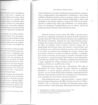 e:=: que na da é duradouro.
e ~ elas o espírito de
--....::..= em casa: correm cada
~ de_as, auxiliadas pelos
... o b:;mem do novecentos
mr.a compulsão. Alguém
--.:-..abilismo espacial de hoje
~er nômade e errático de
~oxo do jardim coletivi-
de lazer" das vilas popu-
11-....,;;__:s - ipo classe média, temos
~-"-~~ cheia, com excesso de
::. rompendo com a dispo-
:::-.:I.e sempr e foi própria da
~e de cen a s imagens tradi-
pelo humanismo greco-ro-
e ..e com a burguesia dos
- r-.9 conceito de "cidadão"
em um processo de
--=:::.....n era correlato do ideal
da imagem da crise pode
- r que poderá ou deverá
di5so ou daquilo se pode
- coisas a serem substi-
,.......~.--.- quase nada para além
- JUStamente coisas que
~ homem e do "humano".
Madrid, Alinnza Ediloríal, 1085,
DOS JARDINS ,i ORDliM PÚJJDTCII 45
Coisas vindas de um longo e profundo processo histórico, descon-
tínuo e fragmentário mas expressivo e inteligível, e que inclui
conflitos e fundamentações, mitos e imagens, dados e teorias. O
que uns tantos apontam como melhor, festejando a crise e até
saudando o que alguns chegam a chamar de "derrota da inteli-
gência"6, é sempre algo vago, algo indefinido e no fundo depen-
dente de elementos hermenêuticas que se acham dentro do
próprio processo histórico hoje entrado em crise.
Falei do humano, pouco acima. Em 1958, a grande pensa-
dora (os que chamam as poetisas de poetas deverão escrever "o
grande pensador") H annah Arendt publicava seu notável livro
The Human Condition, baseado em uma visão histórico-antro-
pológica da evolução ela própria experiência humana7
. Detendo-
se sobre os est::lgios dessa evolução, Arcndt analisa ali as
implicações da disLinção entre vida pública e vida privada, que
se relaciona com problemas histórico-sociais muito relevantes.
E ao aludir ao problema da sociedade de massas, observa que
esta chega a destruir a ambas as esferas, a pública e a privada,
pois "priva os homens de seu lugar no mundo e também do seu
lnr privado": a complementação ideal entre as duas dimensões,
a privada em conexão com o trabalho e a pública em conexão com
a ação, depende de certas estruturas que, se não mantidas,
tendem a elimim1.r o equilíbrio das coisas.
E videntem ente tudo isso soa a liberalismo. Mas não ao
liberalismo ele certos "liberais" de hoje, dispostos a aplaudir
ditaduras e a apoiar regimes militares, e sim ao liber alismo
clássico, que em nosso século inclui também o nome sério de Leo
Strauss e que remonta às fórmulas pedagógicas do iluminismo,
com a apologia do cives latino e da praça popular.
Trata também do tema - o da coisa pública - o denso e difícil
livro de Jürgen Habermas, de 1962, Strukturwandel der Offent-
lichheit8, que já referimos. Partindo da distinção grega entre
coisas comuns e coisas privadas, Habermas menciona a ágora e
(l, AlninFinkiolkraaL, l.n!Ji'fitilet/(• In pm8rP, Pnris, Gnllimard, 1<)87.
7. A Condição Humana, Hio de .T:t11eiro, Edusrv'ForellHe, 1981.
S. Trad. franccen, l."l.:spa('(' public, op. cit.
 
