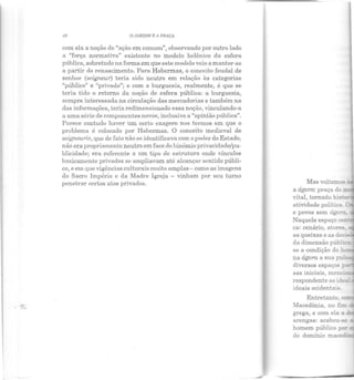 . ~-..
QJ,RDIM E i PRtlÇA
com ela a noção de "ação em comum", observando por outro lado
a "força normativa" existente no modelo helênico da esfera
pública, sobretudo na forma em que este modelo veio a manter-se
a partir do renascimento. Para Habermas, o conceito feudal de
senhor (seigneur) teria sido neutro em relação às categorias
"público" e "privado"; e com a burguesia, realmente, é que se
teria tido o retorno da noção de esfera pública: a burguesia,
sempre interessada na circulação das mercadorias e também na
das informações, teria redimensionado essa noção, vinculando-a
a uma série de componentes novos, inclusive a "opinião pública".
Parece contudo haver um certo exagero nos termos em que o
problema é colocado por Habermas. O conceito medieval de
seigneurie, que de fato não se identificava com o poder elo Estado,
não era propriamente neutro em face elo binômio privacidade/pu-
blicidade; era referente a um. tipo ele estrutura onde vínculos
basicamente privados se ampliavam até alcançRr sentido públi-
co, e em que vigências culturais muito amplas- como as imagens
do Sacro Império e da Madre Igreja - vinham por seu turno
penetrar certos atos privados. Mas voltemos-
a ágora: praça do:::::.~
vital, tornado his~­
atividacle política :: -
e povos sem ágo-a
Naquele espaço cen
ca: cenário, atores. -
as queixas e as d
da dimensão púb:.ic.a;
se a condição do h
na ágora a sua pU:S
diversos espaços ;-......
sas lnlclals, menc!
respondente ao ides::
ideais ocidentais.
Macedônia, no fim
grega, e com ela a
arengas: acabou-se
homem público po:-
do domínio maced-
 