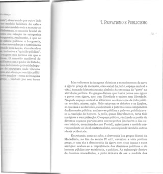 es::e:r=.::rl.e:o veio a manter-se
.:±it:::'E:n::!a.S- o conceito feudal de
E:::::l re!ação às categorias
--~~~ realmente, é que se
es:!er:a pública: a burguesia,
C::.fl'Ca.dorias e também na
I"----' essa ~oção, vinculando-a
~i-·e a ""opinião pública".
rom o poder do Estado,
_:nõmio privacidade/pu-
e::u·urura onde vínculos
:;ué a!~çar sentido públi-
- 2:n;Jlas - como as imagens
- .P..:.n.ham por seu turno
7.PRIVATISMO EPUBLICISMO
Mas voltemos às imagens clássicas e mencionemos de novo
a ágora: praça do mercado, eixo social da polis, espaço centrRl e
vital, tornado historicamente símbolo da presença do "povo" na
atividade política. Os gregos diziam que havia povos com ágora
e povos sem ágora, uns com liberdade e outros sem liberdade.
Naquele espaço central se situavam os elementos da vida públi-
ca: cenário, atores, ação. Nele estavam os debates e as facções,
as queixas e as decisões, e sobretudo a palavra como componente
da dimensão pública: ao fazer-se pública a palavra, publicizava-
se a condição do homem. A polis, quase literalmente, teria tido
na ágora a sua pulsação. O espaço público, realizado a partir de
diversos espaços particulares convergentes (inclusive o das ca-
sas iniciais, mencionadas por Fustcl), antecipava o modelo cor-
respondente ao ideal contratualista, antecipando também outros
ideais ocidentais.
Entretanto, como se sabe, a derrocada dos gregos diante da
Macedônia, no fim do século IV a.C., esvaziou a vida política
grega, e com ela a democracia da ágora com seu s temas e suas
arengas: acabou-se a importancia dos discursos políticos e do
homem público por excelência, o político. Ao submergir dentro
do domínio macedônico, a polis deixava de ser a medida das
 