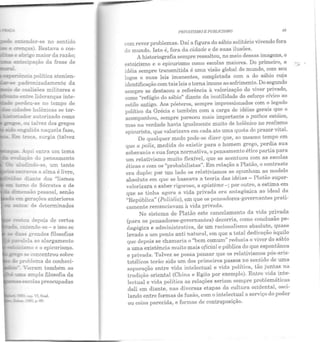 :: ,:, ab!'igo maior da razão;
-- a=.Lecipação da frase de
cir coalisões militares e
:::::=o ~tre lideranças inte-
perdeu-se no tempo de
ad.arls helênicas se tor-
em ~erações anteriores
- ....::.!es: de determinados
entende-se - e isso se
...as grandes filosofias
:m.Ie:a ao alargamento
- . cap. VI, final.
19.:i:;, p.69.
I'RIVA1'ISMO E PUBLTCJSMO 49
com rever problemas. Daí a figura do sábio solitário vivendo fora
do mundo. Isto é, fora da cidade e de suas ilusões.
A historiografia sempre ressaltou, no meio dessas imagens, o
estoicismo e o epicurismo como escolas maiores. Do primeiro, a
idéia sempre transmitida é uma visão global do mundo, com seu
logos e suas leis imanentes, completada com a do sábio cuja
identificação com tais leis otorna imune ao sofrimento.Do segundo
sempre se destacou a referência à valorização do viver privado,
como "refúgio do sábio" diante da inutilidade do esforço cívico ao
estilo antigo. Aos pósteros, sempre impressionados com o legado
político da Grécia e também com a carga de idéias gerais que o
acompanhou, sempre pareceu mais importante o pathos estóico,
mas na verdade havia igualmente muito de helênico no realismo
epicurista, que valorizava em cada ato uma quota de prazer vital.
De qualquer modo pode-se dizer que, ao mesmo tempo em
que a polis, medida do existir para o homem grego, perdia sua
soberania e sua força normativa, o pensamento ético partia para
um relativismo muito flexível, que se acentuou com as escolas
éticas c com os "probabilistas". Em relação a Platão, o contraste
era duplo: por um lado os relativismos se opunham ao modelo
absoluto em que se baseava a teoria das idéias - Platão super·
valorizara o saber rigoroso, a episteme -; por outro, a estima em
que se tinha agora a vida privada era antagônica ao ideal da
"República" (Politéia), em que os pensadores-governantes prati-
camente renunciavam à vida privada.
No sistema de Platão este cancelamento da vida privada
(para os pensadores-governantes) decorria, como conclusão pe·
dagógica e administrativa, de um racionalismo absoluto, quase
levado a um ponLo anti natural, em que a total dedicação àquilo
que depois se chamaria o "bem comum" reduzia o viver do sábio
a uma existência muito mais oficial e pública do que espontânea
e privada. Talvez se possa pensar que os relativismos pós-aris-
totélicos terão sido um dos primeiros passos no sentido de uma
separação entre vida intelectual e vida política, tão juntas na
tradição oriental (China e Egito por exemplo). Entre vida inte·
lectual e vida política as relações seriam sempre problemáticas
dali em diante, nas diversas etapas da cultura ocidental, osci-
lando entre for mas de fusão, com o intelectual a serviço do poder
ou coisa parecida, e formas de contraposição.
....
"
 