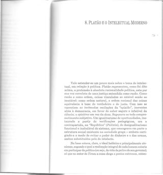 - - --
8. PLATÃO EOINTELECTUAL MODERNO
Vale estender-se um pouco mais sobre o tema do intelec-
tual, em relação à política. Platão representou, como foi dito
acima, a pretensão à absoluta racionalidade política, esta por
sua vez correlata de uma justiça entendida como razão. Como
razão e como ordem, coisas vinculadas ao estável senão ao
imutável: como ordem natural, a ordem racional das coisas
equivaleria à base do verdadeiro e do justo. Com isso se
varreriam as incômodas oscilações da "opinião", inerentes
aliás à democracia, em favor do saber seguro e infalível da
ciência; a episteme em vez da doxa. Superava-se todo compro-
metimento subjetivo. Um igualitarismo de oportunidades, ins·
Laurado a partir de verificações pedagógicas, era a
contrapartida, na "República" (Politeia), do desigualitarismo
funcional e inabalável do sistema, que consagrava em parte a
estrutura social existente na sociedade grega- embora corri-
gindo-a a modo de evitar o poder do dinheiro e o das armas,
ambos substituídos pelo do intelecto.
Na base estava, claro, o ideal helênico e principalmente ate-
niense, segundo o qual a realizaçãointegral de cada homem estaria
em participar da política (ou seja, da vida dapolis e de seu governo);
só que no autor do Timeu a coisa chega a pontos extremos, enten·
...1'
 