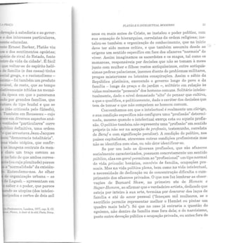 ~o à sabedoria e ao gover-.
- e àos interesses particulares,
-· educadas.
- E:rn.est Barker, Platão viu
e dos sentimentos egoístas;
• · ·e de rival do Estado, fonte
da ,.ida da cidade1
• É fácil
.;:,._,......_.:1..1 grega, e o racionalismo -
fo....;.li~IU - foi também um produto
· ·e!, de resto, que ao tempo
· amente nítidas na memó-
::.:2. epoca em que o panorama
~ por grandes famílias, que
de t ipo feudal e que se
~o criticada pelo filósofo),
Também em Rousseau- cujo
:::ee:::n diversos aspectos aná-
-=:ades "particulares" corre
~o-....;.;,..(..-u definitiva, uma ordem
ve arrastava Jean-Jacques
-.iemocracia totalitária".
-..são utópica, que confir-
- -.....agens centrais da meu-
cLaro ULn traço comum ao
:::::-;. fa:o de que ambos corres-
(ou cuja plenitude) parece
·no!"Illalidade" da existên·
=:E crrganização urbana - as
., !..agash- apresentam em
~a! er e o poder, que parece
~as utopias (dos intelec-
~~'""dos e cortes de dois mil
PLATÃO E O INTELECTUAL MODERNO 53
anos ou mais antes de Cristo, se instalou o poder político, com
sua armação de hierarquias, correlatas da ordem religiosa; ins-
talou-se também a organização do conhecimento, que no início
deve ter sido menos crítico, e que também assumiu desde as
origens um sentido específico em face dos afazeres "normais" do
viver. Assim imaginamos os sacerdotes e os magos, tal como os
monarcas responsáveis por decisões que não se tomam à mesa
' . '
junto com mulher e filhos: rostos antiquíssimos, entre a~~lqUlS-
simas pedras palacianas, insones diante de problemas m1htares,
pragas misteriosas ou latentes conspirações. Assim o sábio da
República platônica, exercendo o governo longe do povo e da
família - longe da praça e do jardim-, solitário em relação às
vidas realmente "pessoais" dos homens comuns. Solitário intelec-
tualmente dado o nível demasiado "alto" do pensar que cultiva,
' -e que o qualifica, e politicamente, dado o caráter das decisoes que
tem de tomar e que não competem ao homem comum.
Convenhamos em que o intelectual é realmente um clérigo,
e sua condição específica não configura uma "profissão" determi-
n ada, m esmo quando o intelectual exerça esta ou aquela profis-
são. O político t ambém não representa uma "profissão" em sentido
próprio (a não ser na acepção de professio, testemunho, correlata
de BeTU{ e com significação peculiar). A condição do político, nos
países capitalistas, atravessa outras condições profissionais mas
não se identifica com elas, ou não deve idenLificar-se.
Se por um lado as diversas profissões, que são afaze~es
socialmente caracterizados, possuem concretamente um sentido
público, elas em geral permitem ao "profissional" um tipo_normal
de vida privada: horários, convívio de família, ocupaçoes pes-
soais. Mas na vida política plena, bem como na vida intelectual,
a necessidade de dedicação ou de concentração dificulta o cum-
primento dos afazeres privados. O que nos faz lembrar as obser-
vações de Bernard Shaw, no primeiro ato de Homem e
Super-Homem, ao afirmar que o verdadeiro artista, dedicado que
esteja por inteiro à sua arte, termina por descurar dos laços de
família e até do amor pessoal ("feneçam mil mulheres, se o
sacrifício permite representar melhor o Hamlet ou pintar um
quadro m ais belo"). Só que no caso já entraria a que~t~o do
egoísmo, não dentro da família mas fora dela; e do narc1s1smo,
posto entre devoção pública e ocupação privada, ou antes fora de
 