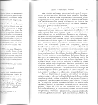 ---5 Bacon , em seu ensaio
«E~ que os grandes atos
- -:::ens descasados e sem
~moderno. No caso. '
~ mE.s próximos para nós
y.::..:!ico, e o viver dos
z: profissões especiais.
aodepois chamado fator
constituía na verdade
p~vadamente ajustado
~.e com o comportamen-
:são romântica um certo
~:electual como "eles-
_-:~ - a sua irmã Elizabeth
'-~ ::asado. Dizia: "Se eu
- a.:::.~eira, que me faria
~ e: a preço de meu san-
e ;.enlldo em algum canto
da mediocridade moder-
_,__.ndo Pessoa, no poema
re &ributável?
~ a:iás do pensamento
...:: moderno em termos de
de Toennies, onde se
~o mais amplo porém
t:xa. , e a comunidade
fm:dado sobre a "vou-
como tendência evo-
pivado ao público?
PLATÃO E O INTELECTUAL MODERNO 55
Mas voltando ao tema do intelectual moderno, e da moder-
nidade (no sentido amplo do termo) como gestadora de crises,
temos que nos séculos ditos burgueses entram em crise certas
categorias históricas, entre elas o militar e o sacerdote. Catego-
rias predominantes nas épocas aristocráticas da história das
civilizações, inclusive registrando-se que, em certos contextos,
"militar" e "político" se identificavam.
Pode-se observar que tanto no militar (o "guerreiro") quanto
no sacerdote ocorreu sempre, ele algum modo, a participação no
poder político. Em ambos ocorreu sempre a ausência ele uma
existência privada em sentido pleno. Em ambos um afastamen-
to, senão mesmo uma posição de real ou pretensa superioriclacle
em relação aos afazeres comuns, ligados à manutenção material
da sociedade e definidos depois - ou desdobrados - como profis-
sões. No caso do militar, cuja atuação mais específica é social-
mente um afastamento (estar "em campanha"), teve-se
latentemente o herói, o vencedor armado, cantado sobretudo na
épica antiga e na medieval; o herói com seu distanciamento e sua
exemplaridade, sem as contingências nem os compromissos miú-
dos e constrangedores do cotidiano doméstico. No caso elo sacer-
dote teve-se sempre a respeitabilidade do homem ligado ao
sagrado; e o sagrado sempre esteve nas fundações, dentro do
mundo antigo. Mas a ambos sempre se atribuiu algo ele sacrifício:
a vida entregue à pátria, ou dada à religião. E também um severo
código de normas, cujo cumprimento dá direito à reverência (daí
o princípio, vigente nas aristocracias, segundo o qual o primeiro
a ser exigente consigo mesmo é o mais nobre: noblesse oblige). O
fechamento para o mundo, para o sexo- no caso do religioso e ao
menos em certas religiões-, enfim para a normalidade privada.
A queda do prestígio do sacerdote e do militar, nos séculos
mais recentes - refiro-me à vigência histórica de determinados
conceitos, e não à eventual ocorrência de gover nos militares -,
corresponde basicamente ao processo de secularização da cultu-
ra. Corresponde também ao desenvolvimento da mentalidade
capitalista. O ideal do progresso, com suas utopias e seu peda-
gogismo, lançou as linhas de uma sociedade onde a ciência
conduzisse as crenças, e o domínio do dinheiro (uma realidade
antiplatônica) entronizou o pragmatismo, complementado pelo
tecnicismo, pelo cientificismo e pela especialização. O ideal do
....- .
 