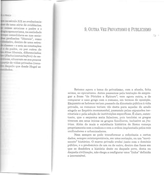 - z:.: século XIX ao evolucionis-
~ :nna série de evidências.
~::.as arcaicas o padre e o
--'" .spenceriana, na sociedade
o::;nsolidava-se nas socie-
- p!"1J.5ssões "liberais", como
-=:_riro, dentro de uma estra-
~s - e sem as conotações
e ~;:; padre, ou por outra: do
:.as ::iberais, diferenciadas
- F::.ohwissenschaften) do sa-
=::;u:as, situaram-se aos poucos
~ de vidas privadas (voca-
&qu!!o que desde Hegel se
des .
9. OUTRA VEZ PRIVATISMO EPUBLICISMO
Retomo agora o tema do privatismo, com a alusão, feita
acima, ao epicurismo. Antes passamos pela tentação de empre-
gar a frase "de Péricles a Epicuro"; vem agora outra, a de
comparar o caso grego com o romano, em termos de oposição.
Enquanto os helenos teriam passado da dimensão pública à vida
privada, os romanos teriam ido desta para aquela: do arado
singelo ao Império monumental, passando pelas expansões ter-
ritoriais e pela adoção de instituições específicas. É claro, entre-
tanto, que o esquema seria falacioso, pois também os gregos
t iveram em seus inícios os grupos familiares, inclusive as fra-
trias. Além do mais a existência histórica de Roma começa
propriamente com a realeza e com a ordem implantada pelos reis
unificadores e urbanizadores.
Nem sempre se pode transformar a referência a certos
dados, sempre reinterpretáveis, em uma seriação, ou um "movi-
mento" histórico. O marco privado evolui junto com o domínio
público, e o predomínio de um ou de outro, dentro das fases em
que se desdobra a história deste ou daquele povo, desta ou
daquela civilização, não chega a configurar uma "linha" definida
e irreversível.
 