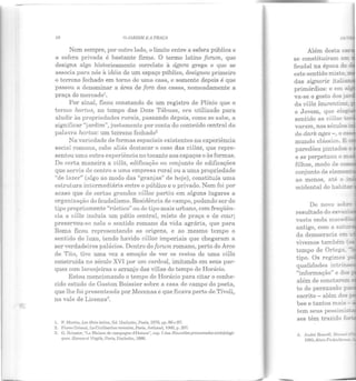 . ~
58 Q.JARDIJ1 li A PRAÇ1
Nem sempre, por outro lado, o limite entre a esfera pública e
a esfera privada é bastante firme. O termo latino fornm, que
designa algo historicamente correlato à ágora grega e que se
associa para nós à idéia de um espaço público, designou primeiro
o terreno fechado em torno de uma casa, e somente depois é que
passou a denominar a área de fora das casas, nomeadamente a
praça do mercado1
•
Por sinal, ficou constando de um registro de Plínio que o
termo hortus, no tempo das Doze Tábuas, era utilizado para
aludir às propriedades rurais, passando depois, como se sabe, a
significar "jardim", justamente por conta do conteúdo central da
palavra hortus: um terreno fechado2
Na variedade de formas espaciais existentes na experiência
social romana, cabe aliás destacar o caso das uillae, que repre-
sentou uma outra experiência no tocante aos espaços e às formas.
De certa maneira a uilla, edificação ou conjunto de edificações
que servia de centro a uma empresa rural ou a uma propriedade
"de lRzer" (algo ao modo das "granjas" de hoje), constituía uma
esLruLura intermediária entre o público e o privado. Nem foi por
acaso que de certas grandes uillae partiu em alguns lugares a
o:rgRnização do feudalismo. Residência de campo, podendo ser de
tipo propriamente "rústico" ou de Lipo mais urbano, com freqüên-
cia a uilla incluía um pátio central, misto de praça e de cour;
preservou-se nela o sentido romano da vida agrária, que para
Roma ficou representando as origens, e ao mesmo tempo o
sentido do luxo, Lendo havido uillae imperiais que chegaram a
ser verdadeiros palácios. Dentro do forum romano, perto do Arco
de Tito, tive uma vez a emoção de ver os restos de uma uilla
construída no século XVI por um cardeal, imitando em seus par-
ques com larAnjeiras o arranjo das villae do tempo de Horácio.
Estou mencionando o tempo de Horácio para citar o conhe-
cido estudo de Gastou Boissier sobre a casa ele campo do poeta,
que lhe foi presenteada por Mecenas e que ficava perto de Tívoli,
no vale de Licenza3
.
L F. Marlin, Les Moto lalins, Ed.llachclle, Paris, W76, pp. 86 c 87.
2. Picrre Cri mal, J.a CiuilisalioJL romaine, Paris, A•·lhaud, 1000, p. 207.
3. G. Boissier, "La Maison de campngne d'IIorace", "''P· I das NouuellesprOIILcnadesarchéologi-
ques. Ilomcccl Virgile, Paris, llachcttc, 1886.
Além desta
se constituíram er:::
feudal na época de
este sentido misto
das signorie itali -
primórdios: e em à.:=-
va-se o gosto dos:
da uilla laurentina
o Jovem, que elog:i
sentido as uillae r.e.:
varAm, nos séculos -
de dark ages - , o ess
mundo clássico. E
paredões pintado:: e
e se perpetuou o m
filhos, modo de com
conjunto de elem ~·
ao ntcnos, até o ·-
ocidental do hab::a!"
resultado do esv
antigo, com asa~
da democracia em
vivemos t ambém
tempo de Ortega.
tipo. Os regimes ;::
qualidades intr -
"informação" e dos
além de conotare:::::::.
to de persuasão p~
escrito - além dos::-
bee e tantos mais-
tem seus pessimi:::·
ses têm trazido fo_
'1. André Bcreoff, Mam:.cl -
HJ85; ilain f.'inkiclkr.
 