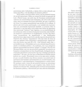 60 OJARDifl.f B A PIIAÇA
pessimismo não é infundado, e dentro dele se lem colocado um
tema específico, o da decadência do homem público5•
Seria então o caso de se falar, talvez, em um possível retorno
do (ou ao) epicurismo. Aliás, no começo do século, na geração de
Loti e Pierre Louys, um certo tipo de literatura orientalizante
cultivou um característico tom hedonista e de certo modo epicu-
rista, como no romance de Louys Aphrodite, em que o capítulo I
do Livro 11 se passa sensualmente nos jardins de la déesse. O
gênero não teve maior continuação, e na verdade não represen-
tava um pensamento fortemente fundado. A possível volta ao
epicurismo a que me refiro seria antes uma forma de descrença
nas estruturas "maiores" hoje vigentes, ou na possibilidade de
se realizarem nelas os valores humanos essenciais; uma tendên-
cia implícita e minoritária ao recolhimento, em face das estru-
turas tecnocráticas, da massificação e das falsificações
autoritaristas: algo comparável a um dos aspectos da posição que
Umberto Eco chamou "apocalíptica". Um dos lados do tema se
acha nos debates sobre politizaçi'io e despolitização: alguns teó-
ricos da direita, nos anos 20 e 30 - Carl Schmitt entre eles - I
pretenderam que o liberalismo seria uma atitude despolitizante,
sendo a verdadeira política a do confronto, com suas categorias
básicas expressadas nos termos "amigo" e "inimigo". Por sua vez
Hcrman Heller, que era um socialista moderado, encontrava no
burguês contemporâneo um tipo despolitizado, desligado de pre-
ocupações decisórias e preocupado com sua "condição privada de
possuiclor"6
. No caso, um tipo que na República de Platão jamais
poderia ter o poder. Entretanto trata-se de uma meia verdade,
já que o mundo histórico dos últimos séculos vem sendo (não só
econômica mas também culturalmente) um mundo burguês, com
liberalismos e anti-liberalismos, bismarquismos e outros ismos.
De qualquer sorte o tema de um possível retorno ao epicurismo
parece relevante: há muito o que resgatar, hoje, dentro ela di-
mensão privada da vida, asfixiada pelos enormes travejamentos
da dimensão pública, e desvirtuada por uma série de distorções.
5. R ScnncLL, O Declínio do llomem. Público, cit.
G. II. llellcr, Escritos Políticos, op. cit., p. 24G.
ção entre o plano
ao de uma alten:.
presente no pens .,.....
quívocas: a alte
aquela entendida !l
condutas, esta no ·
De um lado as re
dos pela própria c:
termo), regras e
testam em fornaas
linguagem. De ou
coisas pode (ou co.s
senão mesmo de -~
rência a este últimn
ele Martin Heideg5
de seu pensanaen~
exageros da tecno! =
Certamente q:
vários graus. Estes
total da técnica e
alguma distância ,
envolventes e am~
outros caracteres dz
Pois do mesm-
extremos, entre os~
 
